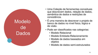 Modelo
de
Dados
10
• Uma Coleção de ferramentas conceituais
que descrevem dados, relação de dados,
semântica de dados e restrições de
consistência.
• É uma maneira de descrever o projeto de
banco de dados no nível físico, lógico e
de visão.
• Pode ser classificados nas categorias:
• Modelo Relacional
• Modelo Entidade-Relacionamento
• Modelo de dados baseados em
objetos
• Modelo de dados semi-estruturados
 