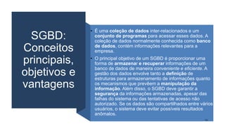 SGBD:
Conceitos
principais,
objetivos e
vantagens
• É uma coleção de dados inter-relacionados e um
conjunto de programas para acessar esses dados. A
coleção de dados normalmente conhecida como banco
de dados, contém informações relevantes para a
empresa.
• O principal objetivo de um SGBD é proporcionar uma
forma de armazenar e recuperar informações de um
banco de dados de maneira conveniente e eficiente. A
gestão dos dados envolve tanto a definição de
estruturas para armazenamento de informações quanto
os mecanismos que prevêem a manipulação da
informação. Além disso, o SGBD deve garantir a
segurança da informações armazenadas, apesar das
falhas do sistema ou das tentativas de acesso não
autorizado. Se os dados são compartilhados entre vários
usuários, o sistema deve evitar possíveis resultados
anômalos.
11
 