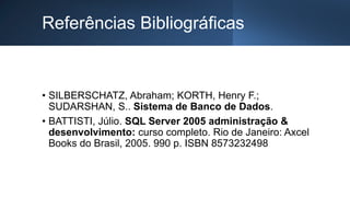 Referências Bibliográficas
• SILBERSCHATZ, Abraham; KORTH, Henry F.;
SUDARSHAN, S.. Sistema de Banco de Dados.
• BATTISTI, Júlio. SQL Server 2005 administração &
desenvolvimento: curso completo. Rio de Janeiro: Axcel
Books do Brasil, 2005. 990 p. ISBN 8573232498
 