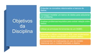 Objetivos
da
Disciplina
Entender os conceitos relacionados a bancos de
dados;
Conseguir modelar um banco de dados para solucionar
um problema;
Analisar problemas/requisitos para extrair relação entre
dados;
Utilizar as principais ferramentas de um SGBD;
Aprender a utilizar a linguagem SQL para implementar
bancos de dados relacionais e recuperar dados;
Compreender as implicações do uso do modelo
relacional com o modelo orientado a objetos
 
