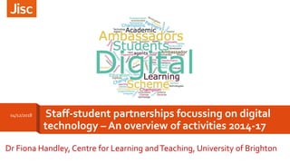 Staff-student partnerships focussing on digital
technology – An overview of activities 2014-17
Dr Fiona Handley, Centre for Learning andTeaching, University of Brighton
04/12/2018
 