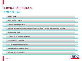 SERVICE OFFERINGSIndirect Tax 
Page 11 
Health Checks 
Multi State VAT Services 
Taxation of Goods & Services 
Location specific strategy for setting up new business/ industry in India -Special Incentive Schemes 
Foreign Trade Policy 
Transfer Pricing and Import Duty Study 
SEZ Compliance & Advisory 
STPI & EOU Compliance & Advisory 
Representation & Litigation Support Outsourcing and Compliance  