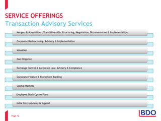 SERVICE OFFERINGSTransaction Advisory Services 
Page 12 
Mergers & Acquisition, JV and Hive-offs-Structuring, Negotiation, Documentation & Implementation 
Corporate Restructuring-Advisory & ImplementationValuation 
Due Diligence 
Exchange Control & Corporate Law-Advisory & ComplianceCorporate Finance & Investment Banking 
Capital Markets 
Employee Stock Option Plans 
India Entry Advisory & Support  