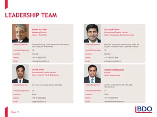 LEADERSHIPTEAM 
Page 17 
Areas of Expertise 
Transfer Pricing, Cross-Border Tax for inbound and outbound investments 
Years of Experience 
30 
Location 
Mumbai 
Mobile 
+91 98 2003 1572 
Email 
milindkothari@bdo.in 
MILIND KOTHARI 
Managing Partner 
Head -Direct Tax 
Areas of Expertise 
M&A Tax, Corporate Restructuring, DDRs, PE Support, Valuations and Corporate Finance 
Years of Experience 
18 
Location 
Mumbai 
Mobile 
+ 91 98 2113 5608 
Email 
zulfiqarshivji@bdo.in 
ZULFIQAR SHIVJI 
International Liaison Partner 
Head-Transaction Advisory Services 
Areas of Expertise 
Service Tax,Central Excise,Sales Tax 
Years of Experience 
15 
Location 
Pune 
Mobile 
+91 98 2200 2890 
Email 
sagarshah@bdo.in 
SAGAR SHAH 
International Liaison Partner 
Head-Indirect Tax & Regulatory 
Areas of Expertise 
Centers of Excellence for F&A,SOX, 
Risk Advisory 
Years of Experience 
17 
Location 
Pune 
Mobile 
+91 94 2200 9015 
Email 
ashishkhandelwal@bdo.in 
ASHISH KHANDELWAL 
Partner 
Head-Outsourcing  