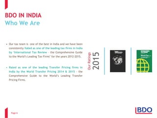BDO IN INDIAWho We Are 
Page 6 
•OurtaxteamisoneofthebestinIndiaandwehavebeenconsistentlyRatedasoneoftheleadingtaxfirmsinIndiaby„InternationalTaxReview–theComprehensiveGuidetotheWorld’sLeadingTaxFirms’fortheyears2012-2015. 
•RatedasoneoftheleadingTransferPricingfirmsinIndiabytheWorldTransferPricing2014&2015–theComprehensiveGuidetotheWorld’sLeadingTransferPricingFirms.  