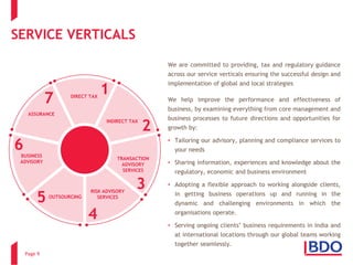 SERVICE VERTICALS 
Page 9 
Wearecommittedtoproviding,taxandregulatoryguidanceacrossourserviceverticalsensuringthesuccessfuldesignandimplementationofglobalandlocalstrategiesWehelpimprovetheperformanceandeffectivenessofbusiness,byexaminingeverythingfromcoremanagementandbusinessprocessestofuturedirectionsandopportunitiesforgrowthby: 
•Tailoringouradvisory,planningandcomplianceservicestoyourneeds 
•Sharinginformation,experiencesandknowledgeabouttheregulatory,economicandbusinessenvironment 
•Adoptingaflexibleapproachtoworkingalongsideclients, ingettingbusinessoperationsupandrunninginthedynamicandchallengingenvironmentsinwhichtheorganisationsoperate. 
•Servingongoingclients’businessrequirementsinIndiaandatinternationallocationsthroughourglobalteamsworkingtogetherseamlessly. DIRECT TAXBUSINESS ADVISORY 
INDIRECT TAX 
TRANSACTION ADVISORY 
SERVICES 
ASSURANCE 
OUTSOURCING 
RISK ADVISORY SERVICES 
1 
2 
3 
4 
5 
6 
7  