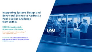Integrating Systems Design and
Behavioral Science to Address a
Public Sector Challenge
from Within
ESDC Innovation Lab,
Government of Canada
Presented to Research in Systemic Design 7
Turin, October 24-26, 2018
Connect with us: NC-LAB-GD@hrsdc-rhdcc.gc.ca
Email us to join our listserv or GCConnex community
#ESDCinnovationlab
 