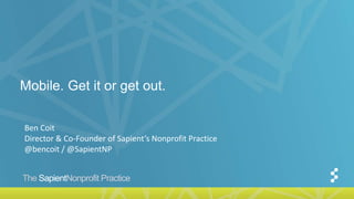 The SapientNonprofit Practice
Mobile. Get it or get out.
Ben Coit
Director & Co-Founder of Sapient’s Nonprofit Practice
@bencoit / @SapientNP
 