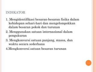 INDIKATOR

1. Mengidentifikasi besaran-besaran fisika dalam
  kehidupan sehari-hari dan mengelompokkan
  dalam besaran pokok dan turunan
2. Menggunakan satuan internasional dalam
  pengukuran
3. Mengkonversi satuan panjang, massa, dan
  waktu secara sederhana
4.Mengkonversi satuan besaran turunan
 