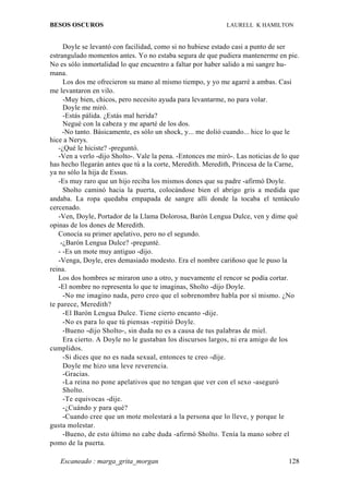 BESOS OSCUROS                                                LAURELL K HAMILTON


     Doyle se levantó con facilidad, como si no hubiese estado casi a punto de ser
estrangulado momentos antes. Yo no estaba segura de que pudiera mantenerme en pie.
No es sólo inmortalidad lo que encuentro a faltar por haber salido a mi sangre hu-
mana.
     Los dos me ofrecieron su mano al mismo tiempo, y yo me agarré a ambas. Casi
me levantaron en vilo.
     -Muy bien, chicos, pero necesito ayuda para levantarme, no para volar.
     Doyle me miró.
     -Estás pálida. ¿Estás mal herida?
     Negué con la cabeza y me aparté de los dos.
     -No tanto. Básicamente, es sólo un shock, y... me dolió cuando... hice lo que le
hice a Nerys.
   -¿Qué le hiciste? -preguntó.
   -Ven a verlo -dijo Sholto-. Vale la pena. -Entonces me miró-. Las noticias de lo que
has hecho llegarán antes que tú a la corte, Meredith. Meredith, Princesa de la Carne,
ya no sólo la hija de Essus.
   -Es muy raro que un hijo reciba los mismos dones que su padre -afirmó Doyle.
     Sholto caminó hacia la puerta, colocándose bien el abrigo gris a medida que
andaba. La ropa quedaba empapada de sangre allí donde la tocaba el tentáculo
cercenado.
   -Ven, Doyle, Portador de la Llama Dolorosa, Barón Lengua Dulce, ven y dime qué
opinas de los dones de Meredith.
   Conocía su primer apelativo, pero no el segundo.
    -¿Barón Lengua Dulce? -pregunté.
   - -Es un mote muy antiguo -dijo.
   -Venga, Doyle, eres demasiado modesto. Era el nombre cariñoso que le puso la
reina.
   Los dos hombres se miraron uno a otro, y nuevamente el rencor se podía cortar.
   -El nombre no representa lo que te imaginas, Sholto -dijo Doyle.
     -No me imagino nada, pero creo que el sobrenombre habla por sí mismo. ¿No
te parece, Meredith?
     -El Barón Lengua Dulce. Tiene cierto encanto -dije.
     -No es para lo que tú piensas -repitió Doyle.
     -Bueno -dijo Sholto-, sin duda no es a causa de tus palabras de miel.
     Era cierto. A Doyle no le gustaban los discursos largos, ni era amigo de los
cumplidos.
     -Si dices que no es nada sexual, entonces te creo -dije.
     Doyle me hizo una leve reverencia.
     -Gracias.
     -La reina no pone apelativos que no tengan que ver con el sexo -aseguró
     Sholto.
     -Te equivocas -dije.
     -¿Cuándo y para qué?
     -Cuando cree que un mote molestará a la persona que lo lleve, y porque le
gusta molestar.
     -Bueno, de esto último no cabe duda -afirmó Sholto. Tenía la mano sobre el
pomo de la puerta.

   Escaneado : marga_grita_morgan                                                  128
 