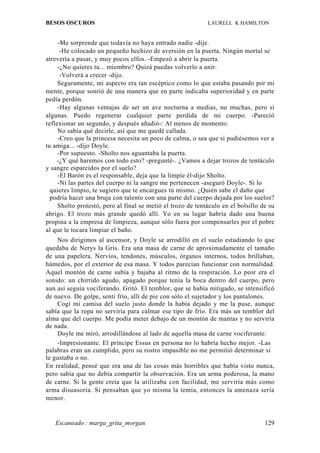 BESOS OSCUROS                                                LAURELL K HAMILTON


     -Me sorprende que todavía no haya entrado nadie -dije.
      -He colocado un pequeño hechizo de aversión en la puerta. Ningún mortal se
atrevería a pasar, y muy pocos elfos. -Empezó a abrir la puerta.
     -¿No quieres tu... miembro? Quizá puedas volverlo a unir.
      -Volverá a crecer -dijo.
     Seguramente, mi aspecto era tan escéptico como lo que estaba pasando por mi
mente, porque sonrió de una manera que en parte indicaba superioridad y en parte
pedía perdón.
     -Hay algunas ventajas de ser un ave nocturna a medias, no muchas, pero sí
algunas. Puedo regenerar cualquier parte perdida de mi cuerpo. -Pareció
reflexionar un segundo, y después añadió-: Al menos de momento.
     No sabía qué decirle, así que me quedé callada.
     -Creo que la princesa necesita un poco de calma, o sea que si pudiésemos ver a
tu amiga... -dijo Doyle.
     -Por supuesto. -Sholto nos aguantaba la puerta.
    -¿Y qué haremos con todo esto? -pregunté-. ¿Vamos a dejar trozos de tentáculo
y sangre esparcidos por el suelo?
     -El Barón es el responsable, deja que la limpie él-dijo Sholto.
     -Ni las partes del cuerpo ni la sangre me pertenecen -aseguró Doyle-. Si lo
  quieres limpio, te sugiero que te encargues tú mismo. ¿Quién sabe el daño que
  podría hacer una bruja con talento con una parte del cuerpo dejada por los suelos?
     Sholto protestó, pero al final se metió el trozo de tentáculo en el bolsillo de su
abrigo. El trozo más grande quedó allí. Yo en su lugar habría dado una buena
propina a la empresa de limpieza, aunque sólo fuera por compensarles por el pobre
al que le tocara limpiar el baño.
    Nos dirigimos al ascensor, y Doyle se arrodilló en el suelo estudiando lo que
quedaba de Nerys la Gris. Era una masa de carne de aproximadamente el tamaño
de una papelera. Nervios, tendones, músculos, órganos internos, todos brillaban,
húmedos, por el exterior de esa masa. Y todos parecían funcionar con normalidad.
Aquel montón de carne subía y bajaba al ritmo de la respiración. Lo peor era el
sonido: un chirrido agudo, apagado porque tenía la boca dentro del cuerpo, pero
aun así seguía vociferando. Gritó. El temblor, que se había mitigado, se intensificó
de nuevo. De golpe, sentí frío, allí de pie con sólo el sujetador y los pantalones.
    Cogí mi camisa del suelo justo donde la había dejado y me la puse, aunque
sabía que la ropa no serviría para calmar ese tipo de frío. Era más un temblor del
alma que del cuerpo. Me podía meter debajo de un montón de mantas y no serviría
de nada.
    Doyle me miró, arrodillándose al lado de aquella masa de carne vociferante:
    -Impresionante. El príncipe Essus en persona no lo habría hecho mejor. -Las
palabras eran un cumplido, pero su rostro impasible no me permitió determinar si
le gustaba o no.
En realidad, pensé que era una de las cosas más horribles que había visto nunca,
pero sabía que no debía compartir la observación. Era un arma poderosa, la mano
de carne. Si la gente creía que la utilizaba con facilidad, me serviría más como
arma disuasoria. Si pensaban que yo misma la temía, entonces la amenaza sería
menor.


   Escaneado : marga_grita_morgan                                                  129
 