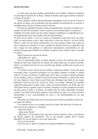 BESOS OSCUROS                                               LAURELL K HAMILTON


     Lo miré, pero sus ojos estaban concentrados en su trabajo. Empezó a aumentar
el calor bajo la presión de su boca, a llenar la herida como agua caliente vertida en
la fisura de mi piel.
     Doyle empezó a brillar. Su piel desnuda resplandecía como la luz de la luna en
un charco de agua, con la diferencia de que aquella luz procedía de su interior y
temblaba bajo su piel en siluetas claras y oscuras.
     El calor me golpeaba el muslo como un segundo pulso. Su boca se apretó a mi
cuerpo, al ritmo de este pulso, como si quisiera succionarme hasta vaciarme por
completo. El centro mismo de mi cuerpo empezó a calentarse y comprendí que era
mi propio poder, pero nunca había sido así anteriormente.
El calor de mi muslo y el de mi cuerpo se fusionaron como dos focos de calor,
cada vez más caliente, más y más, hasta que el calor me devoró y mi piel brilló
blanca y pura en una danza subacuática. Los dos poderes fluían uno contra el
otro y durante un instante, el calor sanador de Doyle flotó en la superficie del
mío. Luego los dos poderes se salpicaron mutuamente, fusionándose en una
oleada de magia que doblaba la columna vertebral, hacía bailar la piel y tensaba
el cuerpo.
     Doyle levantó su cara de mi muslo.
     -¡Meredith, no! -gritó.
     Pero era demasiado tarde, el poder penetró a través de nosotros dos en una
oleada de calor que endureció mi cuerpo ahí abajo hasta que no pude moverme.
Grité, y el poder brotó de mí con un brillo que dejaba sombras de mi piel en la
habitación.
     Vi a Doyle como a través de una neblina. Estaba de rodillas. Tenía una mano
levantada como si quisiera protegerse de un golpe, después el poder se abatió
sobre él. Vi que su cabeza se echaba para atrás, que su cuerpo se alzaba apoyado
en las rodillas, como si el poder tuviera brazos para levantarle. La danza del claro
de luna empezó a crecer bajo su piel hasta que distinguí una nube de luz negra,
brillando como un arco iris oscuro en torno a su cuerpo. Durante un segundo
imposible permaneció alzado, tenso, como un objeto brillante, tan bello que uno
sólo podía llorar o quedar ciego al mirarlo. Entonces un grito escapó de su boca,
un grito entre el dolor y el placer. Se dobló sobre la cama, abrazando su propio
cuerpo. Ese brillo maravilloso empezó a desvanecerse como si su piel estuviera
absorbiendo la luz, succionándola de nuevo a las profundidades de las que
procedía.
     Me senté, me dirigí hacia él con una mano que todavía guardaba un poco de
esa tenue luz blanca.
     Él se apartó de mí y en su apuro cayó de la cama. Me miró por el borde de
ella con los ojos abiertos y asustados.
     -¿Qué has hecho?
      -¿Qué pasa, Doyle?
     -¿Qué pasa? -Se levantó y fue a apoyarse contra la pared, como si sus piernas
no fueran capaces de sostenerle-. No se me permite ningún alivio sexual,
Meredith. Ni con mi mano ni con la de nadie más.
     -Yo no te he tocado.
     Cerró los ojos y apoyó la cabeza en la pared. Hablaba sin mirarme.


   Escaneado : marga_grita_morgan                                                147
 