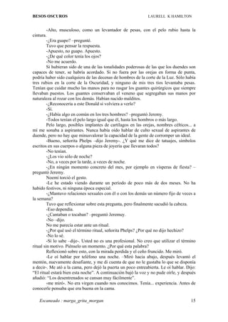 BESOS OSCUROS                                                  LAURELL K HAMILTON


         -Alto, musculoso, como un levantador de pesas, con el pelo rubio hasta la
cintura.
         -¿Era guapo? –pregunté.
         Tuvo que pensar la respuesta.
         -Apuesto, no guapo. Apuesto.
         -¿De qué color tenía los ojos?
         -No me acuerdo.
         Si hubieran sido de una de las tonalidades poderosas de las que los duendes son
capaces de tener, se habría acordado. Si no fuera por las orejas en forma de punta,
podría haber sido cualquiera de las decenas de hombres de la corte de la Luz. Sólo había
tres rubios en la corte de la Oscuridad, y ninguno de mis tres tíos levantaba pesas.
Tenían que cuidar mucho las manos para no rasgar los guantes quirúrgicos que siempre
llevaban puestos. Los guantes conservaban el veneno que segregaban sus manos por
naturaleza al rozar con los demás. Habían nacido malditos.
         -¿Reconocería a este Donald si volviera a verlo?
         -Sí.
         -¿Había algo en común en los tres hombres? –preguntó Jeremy.
         -Todos tenían el pelo largo igual que él, hasta los hombros o más largo.
         Pelo largo, posibles implantes de cartílagos en las orejas, nombres célticos... a
mí me sonaba a aspirantes. Nunca había oído hablar de culto sexual de aspirantes de
duende, pero no hay que minusvalorar la capacidad de la gente de corromper un ideal.
         -Bueno, señorita Phelps –dijo Jeremy-. ¿Y qué me dice de tatuajes, símbolos
escritos en sus cuerpos o alguna pieza de joyería que llevaran todos?
         -No tenían.
         -¿Los vio sólo de noche?
         -No, a veces por la tarde, a veces de noche.
         -¿En ningún momento concreto del mes, por ejemplo en vísperas de fiesta? –
preguntó Jeremy.
         Noemí torció el gesto.
         -Le he estado viendo durante un período de poco más de dos meses. No ha
habido festivos, ni ninguna época especial.
         -¿Mantuvo relaciones sexuales con él o con los demás un número fijo de veces a
la semana?
         Tuvo que reflexionar sobre esta pregunta, pero finalmente sacudió la cabeza.
         -Eso dependía.
         -¿Cantaban o tocaban? –preguntó Jeremuy.
         -No –dijo.
         No me parecía estar ante un ritual.
         -¿Por qué usó el término ritual, señorita Phelps? ¿Por qué no dijo hechizo?
         -No lo sé.
         -Sí lo sabe –dije-. Usted no es una profesional. No creo que utilizar el término
ritual sin motivo. Piénselo un momento. ¿Por qué esta palabra?
         Reflexionó sobre esto, con la mirada perdida y el ceño fruncido. Me miró.
         -Le oí hablar por teléfono una noche. –Miró hacia abajo, después levantó el
mentón, nuevamente desafiante, y me di cuenta de que no le gustaba lo que se disponía
a decir-. Me ató a la cama, pero dejó la puerta un poco entreabierta. Le oí hablar. Dijo:
“El ritual estará bien esta noche”. A continuación bajó la voz y no pude oírle, y después
añadió: “Los desentrenados se cansan muy fácilmente”.
         -me miró-. No era virgen cuando nos conocimos. Tenía... experiencia. Antes de
conocerle pensaba que era buena en la cama.

   Escaneado : marga_grita_morgan                                                      15
 