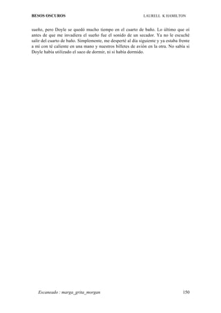 BESOS OSCUROS                                               LAURELL K HAMILTON


sueño, pero Doyle se quedó mucho tiempo en el cuarto de baño. Lo último que oí
antes de que me invadiera el sueño fue el sonido de un secador. Ya no le escuché
salir del cuarto de baño. Simplemente, me desperté al día siguiente y ya estaba frente
a mí con té caliente en una mano y nuestros billetes de avión en la otra. No sabía si
Doyle había utilizado el saco de dormir, ni si había dormido.




   Escaneado : marga_grita_morgan                                                 150
 