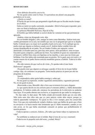 BESOS OSCUROS                                                  LAURELL K HAMILTON


     -Esto deberás discutirlo con tu tía.
     No me gustó cómo sonó la frase. Un periodista me plantó una pequeña
grabadora en la cara.
     -¿Quién es usted?
     El hecho de que tuviera que preguntarlo significaba que no llevaba mucho tiempo
     en el oficio.
     Galen se metió en medio sonriendo, encantador. Abrió la boca para responder, pero
     otra voz llenó el bullicioso silencio.
     -La princesa Meredith NicEssus, Hija de la Paz.
     El hombre que había hablado se acercó desde las ventanas en las que permanecía
apoyado.
     -Jenkins, cómo me desagrada verte -dije.
     Era un hombre delgado y alto, aunque no tanto como Barinthus. Jenkins tenía una
sombra permanente en la cara, tan notable que una vez le pregunté por qué no se dejaba
barba. Contestó que a su mujer no le gustaba el pelo en la cara. Yo le repliqué que no
podía creer que alguien se hubiese casado con él. Jenkins había vendido fotos del
cuerpo despedazado de mi padre. No en Estados Unidos, por supuesto, somos
demasiado civilizados para eso, pero hay otros países, otros periódicos, otras revistas.
Encontró quien comprara y publicara las fotos. Fue también él quien me sorprendió en
el funeral e infiltró fotos mías con lágrimas en las mejillas, y unos ojos tan tristes que
brillaban. Esta foto había sido nominada para un premio. No lo ganó, pero mi rostro y el
cuerpo muerto de mi padre fueron noticias mundiales gracias a Jenkins. Todavía le odia-
ba por eso.
     -He oído rumores de que vuelves de visita. ¿Te quedas todo el mes hasta
Halloween? -preguntó.
     -No puedo creer que alguien se arriesgue a perder el favor de mi tía por hablar
contigo -dije, sin contestar a su pregunta. Tenía mucha práctica en pasar por alto las
preguntas de la prensa.
      Sonrió.
     -Te sorprendería saber quién habla conmigo y sobre qué.
     No me gustó su expresión, sonaba vagamente amenazadora, vagamente personal.
No, no me gustó ni pizca.
     -Bienvenida a casa, Meredith -dijo e hizo una reverencia leve pero elegante.
     Lo que quería decirle no era correcto para el consumo público, y había demasiadas
grabadoras. Si Jenkins estaba ahí, entonces los periodistas de la televisión no andarían
muy lejos. Si no podía obtener una exclusiva, se aseguraría de que nadie la consiguiera.
    No dije nada, lo dejé pasar. Me había estado provocando desde que era una niña.
Sólo tenía unos diez años más que yo, pero parecía veinte años mayor, porque yo
todavía aparentaba veintipocos. Yo quizá no iba a vivir siempre, pero me conservaba
bien. Creo que esto molestaba de verdad a Jenkins, tener que hablar de gente que o bien
no envejecía o lo hacía mucho más lentamente que él. Hubo momentos, cuando yo era
más joven, en los que había encontrado consuelo en pensar que probablemente él
moriría primero.
    -Todavía apestas a cenicero, Jenkins. ¿No sabes que fumar reduce tu esperanza de
vida?
     Su semblante se endureció por el enfado. Bajó el tono de su voz y murmuró:
    -Todavía eres la pequeña zorra del oeste, ¿verdad, Merry?


   Escaneado : marga_grita_morgan                                                     162
 