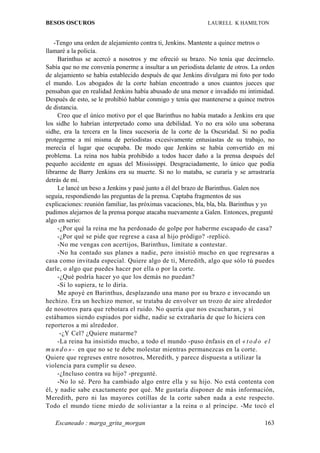 BESOS OSCUROS                                                LAURELL K HAMILTON


   -Tengo una orden de alejamiento contra ti, Jenkins. Mantente a quince metros o
llamaré a la policía.
     Barinthus se acercó a nosotros y me ofreció su brazo. No tenía que decírmelo.
Sabía que no me convenía ponerme a insultar a un periodista delante de otros. La orden
de alejamiento se había establecido después de que Jenkins divulgara mi foto por todo
el mundo. Los abogados de la corte habían encontrado a unos cuantos jueces que
pensaban que en realidad Jenkins había abusado de una menor e invadido mi intimidad.
Después de esto, se le prohibió hablar conmigo y tenía que mantenerse a quince metros
de distancia.
     Creo que el único motivo por el que Barinthus no había matado a Jenkins era que
los sidhe lo habrían interpretado como una debilidad. Yo no era sólo una soberana
sidhe, era la tercera en la línea sucesoria de la corte de la Oscuridad. Si no podía
protegerme a mí misma de periodistas excesivamente entusiastas de su trabajo, no
merecía el lugar que ocupaba. De modo que Jenkins se había convertido en mi
problema. La reina nos había prohibido a todos hacer daño a la prensa después del
pequeño accidente en aguas del Mississippi. Desgraciadamente, lo único que podía
librarme de Barry Jenkins era su muerte. Si no lo mataba, se curaría y se arrastraría
detrás de mí.
     Le lancé un beso a Jenkins y pasé junto a él del brazo de Barinthus. Galen nos
seguía, respondiendo las preguntas de la prensa. Captaba fragmentos de sus
explicaciones: reunión familiar, las próximas vacaciones, bla, bla, bla. Barinthus y yo
pudimos alejarnos de la prensa porque atacaba nuevamente a Galen. Entonces, pregunté
algo en serio:
     -¿Por qué la reina me ha perdonado de golpe por haberme escapado de casa?
     -¿Por qué se pide que regrese a casa al hijo pródigo? -replicó.
     -No me vengas con acertijos, Barinthus, limítate a contestar.
     -No ha contado sus planes a nadie, pero insistió mucho en que regresaras a
casa como invitada especial. Quiere algo de ti, Meredith, algo que sólo tú puedes
darle, o algo que puedes hacer por ella o por la corte.
     -¿Qué podría hacer yo que los demás no puedan?
     -Si lo supiera, te lo diría.
     Me apoyé en Barinthus, desplazando una mano por su brazo e invocando un
hechizo. Era un hechizo menor, se trataba de envolver un trozo de aire alrededor
de nosotros para que rebotara el ruido. No quería que nos escucharan, y si
estábamos siendo espiados por sidhe, nadie se extrañaría de que lo hiciera con
reporteros a mi alrededor.
      -¿Y Cel? ¿Quiere matarme?
     -La reina ha insistido mucho, a todo el mundo -puso énfasis en el « t o d o e l
m u n d o » - en que no se te debe molestar mientras permanezcas en la corte.
Quiere que regreses entre nosotros, Meredith, y parece dispuesta a utilizar la
violencia para cumplir su deseo.
     -¿Incluso contra su hijo? -pregunté.
     -No lo sé. Pero ha cambiado algo entre ella y su hijo. No está contenta con
él, y nadie sabe exactamente por qué. Me gustaría disponer de más información,
Meredith, pero ni las mayores cotillas de la corte saben nada a este respecto.
Todo el mundo tiene miedo de soliviantar a la reina o al príncipe. -Me tocó el

   Escaneado : marga_grita_morgan                                                  163
 