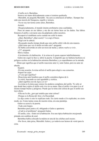BESOS OSCUROS                                               LAURELL K HAMILTON


     -Confío en ti, Barinthus.
     Sostuvo mi mano delicadamente como si temiera quebrarla.
     -Meredith, mi pequeña Meredith. -Su cara se enterneció al hablar-. Siempre has
sido una mezcla de franqueza, orgullo y ternura.
     -Ya no soy tan tierna como antes, Barinthus.
     Asintió.
     -Desgraciadamente, el mundo intenta arrebatarte estas cualidades.
     Puso mi mano en sus labios y me dio un tierno beso en los dedos. Sus labios
frotaron el anillo y enviaron una ola palpitante sobre nosotros.
     Recuperó el semblante serio cuando me soltó la mano.
     -¿Qué, Barinthus? ¿Qué ocurre? -Le cogí el brazo.
      Negó con la cabeza.
     -Ha pasado mucho tiempo desde que este anillo cobró vida de esta manera.
     -¿Qué tiene que ver el anillo en todo esto? -pregunté.
     -Se había convertido en sólo un trozo de metal, y ahora vuelve a vivir.
     -¿Y? -pregunté.
     Miró a Galen.
     -Llevémosla a la habitación. A la reina no le gusta esperar indefinidamente.
     Galen me cogió la llave y abrió la puerta. Comprobó que no hubiera hechizos ni
peligros ocultos en la habitación mientras Barinthus y yo esperábamos en la entrada.
   -Dime qué significa que el anillo reaccione ante ti y ante Galen, pero no ante mi
abuela.
     Suspiró.
     -En una ocasión, la reina utilizó el anillo para elegir a sus consortes.
     Arqueé las cejas.
     -¿Y eso qué significa?
     -Reacciona ante hombres que el anillo considera dignos de ti.
      Lo miré, buscando su cara agradable y exótica.
     -¿Qué significa eso de dignos de mí?
     -La reina es la única que conoce los poderes completos del anillo. Yo sólo sé
que desde hace siglos el anillo está vivo en su mano. Que el anillo viva para ti es al
mismo tiempo bueno y peligroso. Puede que la reina esté celosa de que el anillo sea
tuyo ahora.
     -Ella me lo dio, ¿por qué tendría que estar celosa?
     -Porque es la Reina del Aire y la Oscuridad.
     Lo dijo como si esto lo explicara todo. En cierto modo sí lo explicaba; en cierto
modo, no. Como tantas cosas de nuestra reina, era una paradoja.
     Galen se acercó a la puerta.
     -Todo está limpio.
     Barinthus pasó junto a él, obligando a Galen a apartarse.
     -¿Cuál es el problema? -preguntó Galen.
     -El anillo, creo. -Entré en la habitación. Era una típica habitación encajonada
pintada con sombras de azul.
     Barinthus había colocado la maleta en una de las colchas azul oscuro.
     -Por favor, date prisa, Meredith. Galen y yo todavía nos hemos de vestir para la
cena.


   Escaneado : marga_grita_morgan                                                 189
 