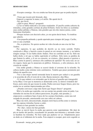 BESOS OSCUROS                                              LAURELL K HAMILTON


       -Excepto conmigo. -Su voz estaba tan llena de pesar que no podía dejarlo
así.
     -Tiene que tocarte piel desnuda -dije.
     Empezó a cogerme la mano y el anillo. Me aparté de él.
     -No, por favor.
     -¿Qué te pasa, Merry? -preguntó.
     La luz se había reducido a un tenue resplandor. El pasillo estaba cubierto de
telarañas, como grandes cortinas de plata brillante. Entre los hilos se ocultaban
unas arañas pálidas y blancas, más grandes que mis dos manos juntas, como
fantasmas hinchados.
     -Porque incluso con dieciséis años, yo era quien decía basta. Ya tendrías
que saberlo.
     -Una pequeña palmada y quedo apartado para siempre del juego. Cariño,
esto es una crueldad.
     -No, es práctico. No quiero acabar mi vida clavada en una cruz de San
Andrés.
     Por supuesto, lo que acababa de decirle ya no tenía sentido. Podría
contárselo a Rhys y hacerlo contra la pared en ese mismo instante, y no habría
ningún castigo. O eso había dicho Andais. Pero no confiaba en mi tía. Sólo me
había dicho a mí que se había suprimido el celibato. Sólo tenía su palabra de
que Eamon lo sabía, y él era su consorte, su criatura. ¿Qué pasaría si pusiera a
Rhys contra la pared y entonces ella cambiara de opinión? No sería real, no se-
ría seguro, hasta que lo anunciara en público. Entonces, y sólo entonces, me lo
creería de verdad.
     Una araña grande y blanca se acercó desde el extremo de la telaraña. Su
cabeza medía como mínimo siete centímetros. Tendría que pasar justamente por
debajo de aquella cosa.
     -Ves a una mujer mortal torturada hasta la muerte por seducir a un guardia
y te acuerdas de ello el resto de tu vida. Buena memoria -dijo Rhys.
     -Vi lo que ordenó a su torturador que le hiciera al guardia que transgredió
la ley Rhys. Creo que tu memoria es demasiado corta. Lo detuve tirándole del
brazo, justo antes de que tocara la araña. Podía convocar fuegos fatuos, pero las
arañas no se sentían impresionadas por ellos.
     -¿Puedes convocar a algo más fuerte que fuegos fatuos? -pregunté.
     Miré a la araña que esperaba, con un cuerpo tan grande como mi puño. Las
telarañas de encima de mi cabeza parecieron, de golpe, más pesadas, y
empezaron a combarse bajo el peso de los cuerpos hinchados, como una red
cargada de pescado, amenazando con caer sobre mi cabeza.
     Rhys me miró, desconcertado, después miró hacia arriba como si sintiera
que las espesas telarañas fueran a ceder.
     -Nunca te han gustado las arañas.
      -No -dije-, nunca me han gustado.
     Rhys se movió hacia la araña que parecía estar esperándome. Me dejó de
pie en medio del pasillo, escuchando los pesados movimientos y mirando cómo
se hundían las telarañas. No hizo nada que pudiera ver yo. Simplemente puso
un dedo en el abdomen de la araña. Ésta empezó a escapar, pero acto seguido se

       Escaneado : marga_grita_morgan                                         241
 