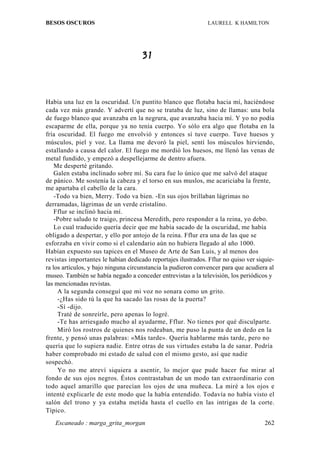 BESOS OSCUROS                                                  LAURELL K HAMILTON




                                     31



Había una luz en la oscuridad. Un puntito blanco que flotaba hacia mí, haciéndose
cada vez más grande. Y advertí que no se trataba de luz, sino de llamas: una bola
de fuego blanco que avanzaba en la negrura, que avanzaba hacia mí. Y yo no podía
escaparme de ella, porque ya no tenía cuerpo. Yo sólo era algo que flotaba en la
fría oscuridad. El fuego me envolvió y entonces sí tuve cuerpo. Tuve huesos y
músculos, piel y voz. La llama me devoró la piel, sentí los músculos hirviendo,
estallando a causa del calor. El fuego me mordió los huesos, me llenó las venas de
metal fundido, y empezó a despellejarme de dentro afuera.
    Me desperté gritando.
    Galen estaba inclinado sobre mí. Su cara fue lo único que me salvó del ataque
de pánico. Me sostenía la cabeza y el torso en sus muslos, me acariciaba la frente,
me apartaba el cabello de la cara.
    -Todo va bien, Merry. Todo va bien. -En sus ojos brillaban lágrimas no
derramadas, lágrimas de un verde cristalino.
    Fflur se inclinó hacia mí.
    -Pobre saludo te traigo, princesa Meredith, pero responder a la reina, yo debo.
    Lo cual traducido quería decir que me había sacado de la oscuridad, me había
obligado a despertar, y ello por antojo de la reina. Fflur era una de las que se
esforzaba en vivir como si el calendario aún no hubiera llegado al año 1000.
Habían expuesto sus tapices en el Museo de Arte de San Luis, y al menos dos
revistas importantes le habían dedicado reportajes ilustrados. Fflur no quiso ver siquie-
ra los artículos, y bajo ninguna circunstancia la pudieron convencer para que acudiera al
museo. También se había negado a conceder entrevistas a la televisión, los periódicos y
las mencionadas revistas.
     A la segunda conseguí que mi voz no sonara como un grito.
     -¿Has sido tú la que ha sacado las rosas de la puerta?
     -Sí -dijo.
     Traté de sonreírle, pero apenas lo logré.
     -Te has arriesgado mucho al ayudarme, Fflur. No tienes por qué disculparte.
     Miró los rostros de quienes nos rodeaban, me puso la punta de un dedo en la
frente, y pensó unas palabras: «Más tarde». Quería hablarme más tarde, pero no
quería que lo supiera nadie. Entre otras de sus virtudes estaba la de sanar. Podría
haber comprobado mi estado de salud con el mismo gesto, así que nadie
sospechó.
     Yo no me atreví siquiera a asentir, lo mejor que pude hacer fue mirar al
fondo de sus ojos negros. Éstos contrastaban de un modo tan extraordinario con
todo aquel amarillo que parecían los ojos de una muñeca. La miré a los ojos e
intenté explicarle de este modo que la había entendido. Todavía no había visto el
salón del trono y ya estaba metida hasta el cuello en las intrigas de la corte.
Típico.
   Escaneado : marga_grita_morgan                                                    262
 