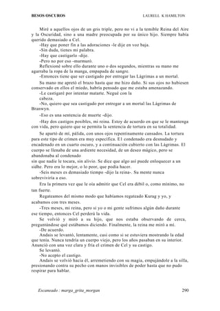 BESOS OSCUROS                                             LAURELL K HAMILTON


    Miré a aquellos ojos de un gris triple, pero no vi a la temible Reina del Aire
y la Oscuridad, sino a una madre preocupada por su único hijo. Siempre había
querido demasiado a Cel.
    -Hay que poner fin a las adoraciones -le dije en voz baja.
    -Sin duda, tienes mi palabra.
    -Hay que castigarlo -dije.
    -Pero no por eso -murmuró.
    Reflexioné sobre ello durante uno o dos segundos, mientras su mano me
agarraba la ropa de la manga, empapada de sangre.
    -Entonces tiene que ser castigado por entregar las Lágrimas a un mortal.
    Su mano me apretó el brazo hasta que me hizo daño. Si sus ojos no hubiesen
conservado en ellos el miedo, habría pensado que me estaba amenazando.
    -Le castigaré por intentar matarte. Negué con la
    cabeza.
    -No, quiero que sea castigado por entregar a un mortal las Lágrimas de
Branwyn.
    -Eso es una sentencia de muerte -dijo.
    -Hay dos castigos posibles, mi reina. Estoy de acuerdo en que se le mantenga
con vida, pero quiero que se permita la sentencia de tortura en su totalidad.
     Se apartó de mí, pálida, con unos ojos repentinamente cansados. La tortura
para este tipo de crimen era muy específica. E1 condenado era desnudado y
encadenado en un cuarto oscuro, y a continuación cubierto con las Lágrimas. El
cuerpo se llenaba de una ardiente necesidad, de un deseo mágico, pero se
abandonaba al condenado
sin que nadie le tocara, sin alivio. Se dice que algo así puede enloquecer a un
sidhe. Pero era lo mejor, o lo peor, que podía hacer.
     -Seis meses es demasiado tiempo -dijo la reina-. Su mente nunca
sobreviviría a eso.
     Era la primera vez que le oía admitir que Cel era débil o, como mínimo, no
tan fuerte.
     Regateamos del mismo modo que habíamos regateado Kurag y yo, y
acabamos con tres meses.
     -Tres meses, mi reina, pero si yo o mi gente sufrimos algún daño durante
ese tiempo, entonces Cel perderá la vida.
     Se volvió y miró a su hijo, que nos estaba observando de cerca,
preguntándose qué estábamos diciendo. Finalmente, la reina me miró a mí.
     -De acuerdo.
     Andais se levantó, lentamente, casi como si se estuviera mostrando la edad
que tenía. Nunca tendría un cuerpo viejo, pero los años pasaban en su interior.
Anunció con una voz clara y fría el crimen de Cel y su castigo.
     Se levantó.
     -No acepto el castigo.
     Andais se volvió hacia él, arremetiendo con su magia, empujándole a la silla,
presionando contra su pecho con manos invisibles de poder hasta que no pudo
respirar para hablar.



   Escaneado : marga_grita_morgan                                             290
 