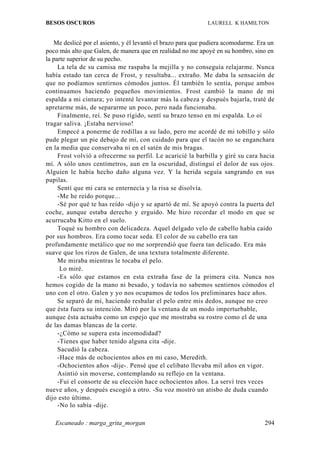 BESOS OSCUROS                                                LAURELL K HAMILTON


   Me deslicé por el asiento, y él levantó el brazo para que pudiera acomodarme. Era un
poco más alto que Galen, de manera que en realidad no me apoyé en su hombro, sino en
la parte superior de su pecho.
     La tela de su camisa me raspaba la mejilla y no conseguía relajarme. Nunca
había estado tan cerca de Frost, y resultaba... extraño. Me daba la sensación de
que no podíamos sentirnos cómodos juntos. Él también lo sentía, porque ambos
continuamos haciendo pequeños movimientos. Frost cambió la mano de mi
espalda a mi cintura; yo intenté levantar más la cabeza y después bajarla, traté de
apretarme más, de separarme un poco, pero nada funcionaba.
     Finalmente, reí. Se puso rígido, sentí su brazo tenso en mi espalda. Lo oí
tragar saliva. ¡Estaba nervioso!
     Empecé a ponerme de rodillas a su lado, pero me acordé de mi tobillo y sólo
pude plegar un pie debajo de mí, con cuidado para que el tacón no se enganchara
en la media que conservaba ni en el satén de mis bragas.
     Frost volvió a ofrecerme su perfil. Le acaricié la barbilla y giré su cara hacia
mí. A sólo unos centímetros, aun en la oscuridad, distinguí el dolor de sus ojos.
Alguien le había hecho daño alguna vez. Y la herida seguía sangrando en sus
pupilas.
     Sentí que mi cara se enternecía y la risa se disolvía.
     -Me he reído porque...
     -Sé por qué te has reído -dijo y se apartó de mí. Se apoyó contra la puerta del
coche, aunque estaba derecho y erguido. Me hizo recordar el modo en que se
acurrucaba Kitto en el suelo.
     Toqué su hombro con delicadeza. Aquel delgado velo de cabello había caído
por sus hombros. Era como tocar seda. El color de su cabello era tan
profundamente metálico que no me sorprendió que fuera tan delicado. Era más
suave que los rizos de Galen, de una textura totalmente diferente.
     Me miraba mientras le tocaba el pelo.
      Lo miré.
     -Es sólo que estamos en esta extraña fase de la primera cita. Nunca nos
hemos cogido de la mano ni besado, y todavía no sabemos sentirnos cómodos el
uno con el otro. Galen y yo nos ocupamos de todos los preliminares hace años.
     Se separó de mí, haciendo resbalar el pelo entre mis dedos, aunque no creo
que ésta fuera su intención. Miró por la ventana de un modo imperturbable,
aunque ésta actuaba como un espejo que me mostraba su rostro como el de una
de las damas blancas de la corte.
     -¿Cómo se supera esta incomodidad?
     -Tienes que haber tenido alguna cita -dije.
     Sacudió la cabeza.
     -Hace más de ochocientos años en mi caso, Meredith.
     -Ochocientos años -dije-. Pensé que el celibato llevaba mil años en vigor.
     Asintió sin moverse, contemplando su reflejo en la ventana.
     -Fui el consorte de su elección hace ochocientos años. La serví tres veces
nueve años, y después escogió a otro. -Su voz mostró un atisbo de duda cuando
dijo esto último.
     -No lo sabía -dije.

   Escaneado : marga_grita_morgan                                                  294
 