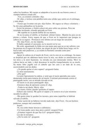BESOS OSCUROS                                             LAURELL K HAMILTON


sobre los hombros. Mi cuerpo se adaptaba a la curva de sus brazos como si
siempre hubiese estado allí.
      -Ves, ya estamos cómodos -dije.
     -Sí -dijo, e incluso esta palabra tenía una calidez que sentía en el estómago,
y más abajo.
     -Tienes que levantar este pie -dijo Galen-. Mi regazo se ofrece voluntario. -
Se dio unas palmaditas en la pierna.
     Estiré las piernas, y Galen colocó mis pies sobre sus piernas. Pero me
resultaba incómodo, estando apoyada en Frost.
      -Mi espalda no se puede doblar de esa manera.
     -Si no levantas el tobillo, se hinchará -afirmó Galen-. Mantén los pies en mi
pierna y échate. Estoy seguro de que a Frost no le importará que pongas tu
cabeza en su regazo. -Pronunció esto último con un toque de sarcasmo.
     -No -dijo Frost-, no me importa.
     Si había captado el sarcasmo, no lo mostró en la voz.
     Me eché, aguantando la falda con una mano para que no se me subiera; con
las piernas en el regazo de Galen, me alegré de que la falda fuese larga, eso lo
hacía todo más pudoroso, y yo estaba lo bastante cansada como para
agradecerlo.
     Apoyé la cabeza en el muslo de Frost, con la sien en su estómago. Su mano
se desplazó por mi abdomen hasta tocar la mía, sus dedos se entrelazaron con
los míos y le miré fijamente. La mirada era casi demasiado íntima. Moví la
cabeza hacia un lado, y dejé descansar la mejilla tranquilamente en su muslo.
Su mano libre jugaba con el cabello que me caía a un lado de la cara,
acariciándolo con los dedos.
     -¿Te puedo quitar el otro zapato? -preguntó Galen.
     Lo miré atentamente.
     -¿Por qué?
     Levantó ligeramente la cadera, y sentí que el tacón apretaba una carne
demasiado tierna para tratarse de un muslo. Continuó presionando contra el
puntiagudo tacón, con su mirada clavada en mí.
     -El tacón es un poco puntiagudo -dijo.
     -Entonces deja de apretarte contra él -dije.
      -Todavía me duele, Merry -dijo.
     -Lo siento, Galen, puedes quitarme el zapato.
     Esbozó una sonrisa. Me quitó el zapato y lo sostuvo en el aire mientras
sacudía la cabeza.
     -Me gusta cómo te quedan los tacones, pero unas zapatillas te habrían
salvado el tobillo.
     -Tiene suerte de no haberse torcido nada más -dijo Frost-. Era un hechizo
poderoso, aunque mal construido.
     Asentí.
     -Sí, era como matar moscas a cañonazos.
     -Cel tiene poder, pero muy poco control -aseguró Frost.
     -¿Estamos seguros de que fue Cel? -preguntó Galen.
     Los dos lo miramos.
     -¿No lo estás tú? -pregunté.


   Escaneado : marga_grita_morgan                                              297
 