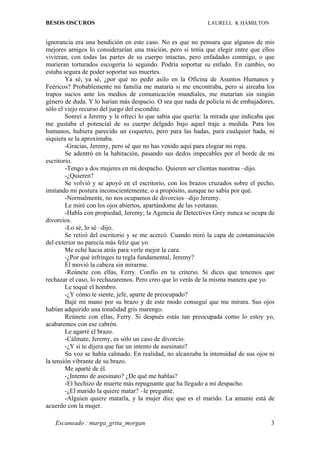 BESOS OSCUROS                                                LAURELL K HAMILTON


ignorancia era una bendición en este caso. No es que no pensara que algunos de mis
mejores amigos lo considerarían una traición, pero si tenía que elegir entre que ellos
vivieran, con todas las partes de su cuerpo intactas, pero enfadados conmigo, o que
murieran torturados escogería lo segundo. Podría soportar su enfado. En cambio, no
estaba segura de poder soportar sus muertes.
        Ya sé, ya sé, ¿por qué no pedir asilo en la Oficina de Asuntos Humanos y
Feéricos? Probablemente mi familia me mataría si me encontraba, pero si aireaba los
trapos sucios ante los medios de comunicación mundiales, me matarían sin ningún
género de duda. Y lo harían más despacio. O sea que nada de policía ni de embajadores,
sólo el viejo recurso del juego del escondite.
        Sonreí a Jeremy y le ofrecí lo que sabía que quería: la mirada que indicaba que
me gustaba el potencial de su cuerpo delgado bajo aquel traje a medida. Para los
humanos, hubiera parecido un coqueteo, pero para las hadas, para cualquier hada, ni
siquiera se la aproximaba.
        -Gracias, Jeremy, pero sé que no has venido aquí para elogiar mi ropa.
        Se adentró en la habitación, pasando sus dedos impecables por el borde de mi
escritorio.
        -Tengo a dos mujeres en mi despacho. Quieren ser clientas nuestras –dijo.
        -¿Quieren?
        Se volvió y se apoyó en el escritorio, con los brazos cruzados sobre el pecho,
imitando mi postura inconscientemente, o a propósito, aunque no sabía por qué.
        -Normalmente, no nos ocupamos de divorcios –dijo Jeremy.
        Le miré con los ojos abiertos, apartándome de las ventanas.
        -Habla con propiedad, Jeremy; la Agencia de Detectives Grey nunca se ocupa de
divorcios.
        -Lo sé, lo sé –dijo.
        Se retiró del escritorio y se me acercó. Cuando miró la capa de contaminación
del exterior no parecía más feliz que yo.
        Me eché hacia atrás para verle mejor la cara.
        -¿Por qué infringes tu regla fundamental, Jeremy?
        Él movió la cabeza sin mirarme.
        -Reúnete con ellas, Ferry. Confío en tu criterio. Si dices que tenemos que
rechazar el caso, lo rechazaremos. Pero creo que lo verás de la misma manera que yo.
        Le toqué el hombro.
        -¿Y cómo te siente, jefe, aparte de preocupado?
        Bajé mi mano por su brazo y de este modo conseguí que me mirara. Sus ojos
habían adquirido una tonalidad gris marengo.
        Reúnete con ellas, Ferry. Si después estás tan preocupada como lo estoy yo,
acabaremos con ese cabrón.
        Le agarré el brazo.
        -Cálmate, Jeremy, es sólo un caso de divorcio.
        -¿Y si te dijera que fue un intento de asesinato?
        Su voz se había calmado. En realidad, no alcanzaba la intensidad de sus ojos ni
la tensión vibrante de su brazo.
        Me aparté de él.
        -¿Intento de asesinato? ¿De qué me hablas?
        -El hechizo de muerte más repugnante que ha llegado a mi despacho.
        -¿El marido la quiere matar? –le pregunté.
        -Alguien quiere matarla, y la mujer dice que es el marido. La amante está de
acuerdo con la mujer.

   Escaneado : marga_grita_morgan                                                    3
 