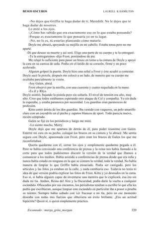 BESOS OSCUROS                                                  LAURELL K HAMILTON


      -No dejes que Griffin te haga dudar de ti, Meredith. No le dejes que te
haga dudar de nosotros.
     Lo miré a los ojos.
     -¿Cómo has sabido que era exactamente eso en lo que estaba pensando?
     -Porque es exactamente lo que pensaría yo en tu lugar.
      -No, no lo es, tú estarías planeando cómo matarle.
     Doyle me abrazó, apoyando su mejilla en mi cabello. Estaba tensa pero no me
aparté.
   -Di que deseas su muerte y así será. Elige una parte de su cuerpo y te la entregaré.
     -Te la entregaremos -dijo Frost, poniéndose de pie.
     Me relajé lo suficiente para pasar un brazo en torno a la cintura de Doyle y apoyé
la cara en su camisa de seda. Podía oír el latido de su corazón, firme y un poco
acelerado.
     Alguien golpeó la puerta. Doyle hizo una señal a Frost y éste acudió a contestar.
Doyle sacó la pistola, después me colocó a un lado, de manera que su cuerpo me
ocultaba parcialmente la visión.
     -Soy Galen, abrid.
     Frost observó por la mirilla, con una cuarenta y cuatro niquelada en la mano.
     -Es él y Rhys.
Doyle asintió, bajando la pistola pero sin soltarla. El nivel de tensión era alto, muy
alto. Creo que todos estábamos esperando otro ataque de Cel y compañía. Yo sin duda
lo esperaba, y estaba paranoica por necesidad. Los guardias eran paranoicos de
profesión.
     Kitto entró detrás de los dos guardias. Iba vestido con vaqueros, un polo amarillo
claro con un cocodrilo en el pecho y zapatos blancos de sport. Todo parecía nuevo,
recién comprado.
     Galen se fijó en los periódicos y luego me miró.
      -Lo siento mucho, Merry.
     Doyle dejó que me apartara de detrás de él, para poder reunirme con Galen.
Enterré mi cara en su pecho, coloqué los brazos en su cintura y lo abracé. Me sentía
segura con Doyle, apasionada con Frost, pero eran los brazos de Galen los que me
reconfortaban.
     Quería quedarme con él, cerrar los ojos y simplemente quedarme pegada a él.
Pero se había convocado una conferencia de prensa y la reina nos había llamado a la
corte para que todos pudiésemos discutir la versión de la verdad que íbamos a
comunicar a los medios. Había asistido a conferencias de prensa desde que era niña y
nunca había estado en ninguna en la que se contara la verdad, toda la verdad. No había
manera de limpiar lo que Griffin había ensuciado. Podía ser castigado, pero los
artículos y las fotos ya estaban en la calle, y nada cambiaría eso. Todavía no tenía ni
idea de qué versión podría explicar las fotos de Frost, Kitto y yo desnudos en la cama.
Eso sí, si había alguien capaz de inventarse una mentira que lo explicará, ésa era sin
duda mi tía. Andais, Reina del Aire y la Oscuridad, podía darle la vuelta a cualquier
escándalo. Ofuscados por sus encantos, los periodistas tendían a escribir lo que ella les
pedía que escribieran, aunque limpiar este escándalo en particular iba a poner a prueba
su talento. Siempre había soñado con ver fracasar a mi tía, pero en ese momento
deseaba con todas mis fuerzas que obtuviera un éxito brillante. ¿Era un actitud
hipócrita? Quizá sí, o quizá simplemente práctica.

   Escaneado : marga_grita_morgan                                                    320
 