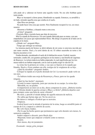 BESOS OSCUROS                                                LAURELL K HAMILTON


sólo pude oír y saborear mi horror ante aquella visión. No era sólo Siobhan quien
tenía miedo.
     Rhys se incorporó a duras penas, blandiendo su espada. Entonces, se arrodilló a
mi lado, mirando aquella cosa que estaba en el suelo.
     -Que Dios nos proteja.
     No pude hacer otra cosa que asentir. Pero finalmente recuperé la voz, un ronco
susurro:
     -Desarma a Siobhan, y después mata a esta cosa.
     -¿Cómo? -preguntó.
   -Trocéala, Rhys, trocéala hasta que deje de moverse.
   Miré la espada de Rozenwyn. Era una espada fabricada para su mano, con una
empuñadura con joyas que representaban flores. Me dirigí a la puerta de al lado con la
espada en la mano.
   -¿Dónde vas? -preguntó Rhys.
    -Tengo que entregar un mensaje.
   La inmensa puerta de bronce se abrió delante de mí como si estuviera movida por
una mano enorme. Pasé y la cerré detrás de mí. El sithen susurraba en torno a mí.
Quería encontrar a Cel.
   Estaba desnudo, encadenado al suelo de la habitación oscura. Ezekial, nuestro
torturador, estaba allí, con guantes quirúrgicos en las manos y una botella de Lágrimas
de Branwyn. La tortura todavía no había empezado, lo cual significaba que los tres
meses todavía no habían empezado, con lo cual no podía exigir la vida de Cel.
     La reina fue la primera en verme, y sus ojos se fijaron en la espada que
blandía. Doyle y Frost estaban con ella, testigos de la vergüenza de su hijo.
     -¿Qué ha sucedido? -preguntó Andais.
     Coloqué la espada en el pecho desnudo de Cel. La reconoció: pude verlo en
sus ojos.
     -Te hubiera traído una oreja de Rozenwyn y Pasco, pero no les queda
ninguna.
     -¿Qué les has hecho? -murmuró.
     Levanté la mano izquierda, justo por encima de su cuerpo. La reina dijo:
     -Meredith, no, no puedes.
     -Compartieron un útero en su día, ahora comparten la carne. ¿Debería tirarles
por el Abismo donde tú querías arrojar a Rhys y a Kitto? ¿Debería dejarles caer
para siempre como una bola de carne vibrante?
     Me miró, y percibí el miedo debajo de aquella máscara de malicia.
     -No sabía que harían algo así. No les envié yo.
     Me detuve e indiqué a Ezekial que se acercara.
     -Empieza.
     Ezekial buscó con la mirada el permiso de la reina, luego se arrodilló junto al
cuerpo de Cel y empezó a cubrirlo de aceite.
     Me volví hacia Andais.
     -Por lo que ha hecho quiero que permanezca aquí solo durante seis meses, la
sentencia completa.
     Andais empezó a discutir, pero Doyle dijo:
     -Majestad, tienes que empezar a tratarle como se merece.
     Asintió.
     -Seis meses, doy mi juramento.

   Escaneado : marga_grita_morgan                                                  325
 