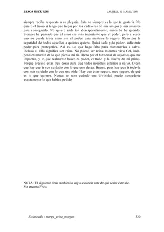 BESOS OSCUROS                                               LAURELL K HAMILTON


siempre recibe respuesta a su plegaria, ésta no siempre es la que te gustaría. No
quiero el trono si tengo que trepar por los cadáveres de mis amigos y mis amantes
para conseguirlo. No quiero nada tan desesperadamente, nunca lo he querido.
Siempre he pensado que el amor era más importante que el poder, pero a veces
uno no puede tener amor sin el poder para mantenerlo seguro. Rezo por la
seguridad de todos aquellos a quienes quiero. Quizá sólo pido poder, suficiente
poder para protegerles. Así es. Lo que haga falta para mantenerlos a salvo,
incluso si ello significa ser reina. No puedo ser reina mientras viva Cel, inde-
pendientemente de lo que piense mi tía. Rezo por el bienestar de aquellos que me
importan, y lo que realmente busco es poder, el trono y la muerte de mi primo.
Porque preciso estas tres cosas para que todos nosotros estemos a salvo. Dicen
que hay que ir con cuidado con lo que uno desea. Bueno, pues hay que ir todavía
con más cuidado con lo que uno pide. Hay que estar seguro, muy seguro, de qué
es lo que quieres. Nunca se sabe cuándo una divinidad puede concederte
exactamente lo que habías pedido




NOTA: El siguiente libro tambien lo voy a escanear ante de que acabe este año.
Me encanta Frost.




   Escaneado : marga_grita_morgan                                                330
 