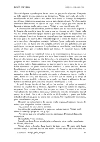 BESOS OSCUROS                                               LAURELL K HAMILTON


Necesité algunos segundos para darme cuenta de que pasaba algo raro. Una parte
de todo aquello era una maniobra de distracción. Alistair me besaba el cuello y
mordisqueaba mi piel, cada vez más abajo. Parte de eso era la magia de otra perso-
na. Alguien poderoso no quería que supiese que estaban mirando. Pero los espejos
estaban en blanco como los ojos de un ciego. Miré al espejo que había encima de
la cama, y también estaba vacío, como si Alistair y yo no estuviéramos allí.
   A continuación sentí el hechizo, como una herida que me succionaba el poder y
lo llevaba a la superficie hasta derramarse por los poros de mi piel, y luego cada
vez más arriba, hasta los espejos. Fuera lo que fuese, chupaba mi poder como una
tenia psíquica. Lo extraía lentamente como alguien que chupa con una pajita. Hice
lo único que se me ocurrió. Hice retroceder el poder al centro del hechizo. Ellos no
se lo esperaban, y la magia se tambaleó. Había una figura en el espejo, pero no era
Alistair ni yo. La figura era alta, delgada, cubierta con una gabardina gris que
ocultaba su cuerpo por completo. La gabardina era pura ilusión, una ilusión para
ocultar el brujo que se hallaba detrás del hechizo. Y cualquier ilusión puede
destrozarse.
Alistair me mordió suavemente el pecho, y mi concentración se hizo pedazos. Le
miré mientras se llevaba mi pezón a la boca. Sentí como si su boca conectara una
línea de alta tensión que me iba del pecho a la entrepierna. Me desgarraba la
garganta, me hacía estremecer con su tacto. Una pequeña parte de mí detestaba que
ese hombre pudiera hacer reaccionar mi cuerpo, pero la mayor parte de mi ser se
había convertido en puras terminaciones nerviosas y carne excitada. Estaba
hundiéndome profundamente en las Lágrimas de Branwyn, sumergiéndome en
ellas. Pronto no habría ya pensamiento, sólo sensaciones. No lograba pensar en
concentrar poder. Lo único que podía oler, sentir o saborear era canela, vainilla y
sexo. Tomé ese sexo, esa necesidad, lo envolví con mi mente, y lo arrojé al
hechizo. La capa tembló, y durante un segundo casi llegué a vislumbrar lo que
había en su interior, pero Alistair se arrodilló y me bloqueó la vista.
   Se quitó la ropa interior de las caderas, los muslos, y de golpe me encontré
mirando su longitud dura y brillante. Aguanté la respiración durante un segundo,
no porque fuera tan maravilloso, sino por pura necesidad. Fue como si mi cuerpo
viera el remedio para toda su necesidad, y el remedio consistía en tenderme bajo el
cuerpo de Alistair. No sé si era la visión de él desnudo o el poder que había
infundido al hechizo, pero me sentía más yo misma. Un yo palpitante, ninfómano,
pero aun así era una mejora.
     Me senté. La parte delantera del vestido estaba rasgada, el sujetador bajado, de
manera que mis pechos estaban expuestos.
     -No, Alistair, no -dije-. No lo haremos.
     Una chispa de energía recorrió la cama, por todo mi cuerpo. Alistair miró
como si viera algo que yo no veía, y dijo:
     -Pero dijiste que sólo utilizabas pequeñas cantidades. Demasiado la podría
volver loca.
     Él escuchaba. Yo no oía nada.
     Fuera lo que fuese lo que se reflejaba en el espejo, no se estaba escondiendo
de Alistair, sino de mí.
     Alistair abrió la botella. Tuve tiempo de decir «no». Mi mano saltó hacia
adelante como si quisiera desviar una bomba. Alistair arrojó el aceite sobre mí.

   Escaneado : marga_grita_morgan                                                 37
 