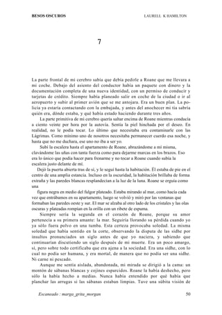 BESOS OSCUROS                                                    LAURELL K HAMILTON




                                      7



La parte frontal de mi cerebro sabía que debía pedirle a Roane que me llevara a
mi coche. Debajo del asiento del conductor había un paquete con dinero y la
documentación completa de una nueva identidad, con un permiso de conducir y
tarjetas de crédito. Siempre había planeado salir en coche de la ciudad o ir al
aeropuerto y subir al primer avión que se me antojara. Era un buen plan. La po-
licía ya estaría contactando con la embajada, y antes del anochecer mi tía sabría
quién era, dónde estaba, y qué había estado haciendo durante tres años.
      La parte primitiva de mi cerebro quería saltar encima de Roane mientras conducía
a ciento veinte por hora por la autovía. Sentía la piel hinchada por el deseo. En
realidad, no le podía tocar. Lo último que necesitaba era contaminarle con las
Lágrimas. Como mínimo uno de nosotros necesitaba permanecer cuerdo esa noche, y
hasta que no me duchara, ese uno no iba a ser yo.
      Subí la escalera hasta el apartamento de Roane, abrazándome a mí misma,
clavándome las uñas con tanta fuerza como para dejarme marcas en los brazos. Eso
era lo único que podía hacer para frenarme y no tocar a Roane cuando subía la
escalera justo delante de mí.
    Dejó la puerta abierta tras de sí, y le seguí hasta la habitación. Él estaba de pie en el
centro de una amplia estancia. Incluso en la oscuridad, la habitación brillaba de forma
extraña y las paredes blancas resplandecían a la luz de la luna. Roane se erguía como
una
    figura negra en medio del fulgor plateado. Estaba mirando al mar, como hacía cada
vez que entrábamos en su apartamento, luego se volvió y miró por las ventanas que
formaban las paredes oeste y sur. El mar se alzaba al otro lado de los cristales y las olas
oscuras y plateadas rompían en la orilla con un ribete de espuma.
      Siempre sería la segunda en el corazón de Roane, porque su amor
pertenecía a su primera amante: la mar. Seguiría llorando su pérdida cuando yo
ya sólo fuera polvo en una tumba. Esta certeza provocaba soledad. La misma
soledad que había sentido en la corte, observando la disputa de las sidhe por
insultos pronunciados un siglo antes de que yo naciera, y sabiendo que
continuarían discutiendo un siglo después de mi muerte. Era un poco amargo,
sí, pero sobre todo certificaba que era ajena a la sociedad. Era una sidhe, con lo
cual no podía ser humana, y era mortal, de manera que no podía ser una sidhe.
Ni carne ni pescado.
      Aunque me sentía aislada, abandonada, mi mirada se dirigió a la cama: un
montón de sábanas blancas y cojines esparcidos. Roane la había deshecho, pero
sólo la había hecho a medias. Nunca había entendido por qué había que
planchar las arrugas si las sábanas estaban limpias. Tuve una súbita visión de

   Escaneado : marga_grita_morgan                                                         50
 