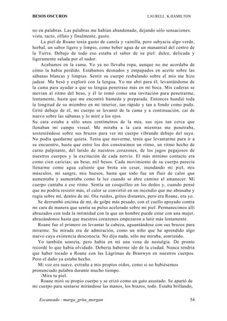 BESOS OSCUROS                                             LAURELL K HAMILTON


no en palabras. Las palabras me habían abandonado, dejando sólo sensaciones:
vista, tacto, olfato y finalmente, gusto.
     La piel de Roane tenía gusto de canela y vainilla, pero subyacía algo verde,
herbal, un sabor ligero y limpio, como beber agua de un manantial del centro de
la Tierra. Debajo de todo eso estaba el sabor de su piel: dulce, delicada y
ligeramente salada por el sudor.
     Acabamos en la cama. Yo ya no llevaba ropa, aunque no me acordaba de
cómo la había perdido. Estábamos desnudos y empapados en aceite sobre las
sábanas blancas y limpias. Sentir su cuerpo resbalando sobre el mío me hizo
jadear. Me besó y exploró con la lengua. Yo me abrí para él, levantándome de
la cama para ayudar a que su lengua penetrase más en mi boca. Mis caderas se
movían al ritmo del beso, y él lo tomó como una invitación para penetrarme,
lentamente, hasta que me encontró húmeda y preparada. Entonces hundió toda
la longitud de su miembro en mi interior, tan rápido y tan a fondo como pudo.
Grité debajo de él, mi cuerpo se levantó de la cama y a continuación, caí de
nuevo sobre las sábanas y lo miré a los ojos.
Su cara estaba a sólo unos centímetros de la mía, sus ojos tan cerca que
llenaban mi campo visual. Me miraba a la cara mientras me penetraba,
sosteniéndose sobre sus brazos para ver mi cuerpo vibrando debajo del suyo.
No podía quedarme quieta. Tenía que moverme, tenía que levantarme para ir a
su encuentro, hasta que entre los dos construimos un ritmo, un ritmo hecho de
carne palpitante, del latido de nuestros corazones, de los jugos pegajosos de
nuestros cuerpos y la excitación de cada nervio. El más mínimo contacto era
como cien caricias; un beso, mil besos. Cada movimiento de su cuerpo parecía
llenarme como agua caliente que brota sin cesar, inundando mi piel, mis
músculos, mi sangre, mis huesos, hasta que todo fue un fluir de calor que
aumentaba y aumentaba como la luz cuando se abre camino al amanecer. Mi
cuerpo cantaba a ese ritmo. Sentía un cosquilleo en los dedos y, cuando pensé
que no podría resistir más, el calor se convirtió en un incendio que me abrasaba y
rugía sobre mí, dentro de mí. Oía ruidos, gritos distantes, pero era Roane, era yo.
   Se derrumbó encima de mí, de golpe más pesado, con el cuello apoyado contra
mi cara de manera que sentía su pulso acelerado sobre mi piel. Permanecimos allí
abrazados con toda la intimidad con la que un hombre puede estar con una mujer,
abrazándonos hasta que nuestros corazones empezaron a latir más lentamente.
   Roane fue el primero en levantar la cabeza, aguantándose con sus brazos para
mirarme. Su mirada era de admiración, como un niño que ha aprendido algo
nuevo cuya existencia desconocía. No dijo nada, sólo me miraba, sonriendo.
   Yo también sonreía, pero había en mí una vena de nostalgia. De pronto
recordé lo que había olvidado. Debería haberme ido de la ciudad. Nunca tendría
que haber tocado a Roane con las Lágrimas de Branwyn en nuestros cuerpos.
Pero el daño ya estaba hecho.
   Mi voz era suave, extraña a mis propios oídos, como si no hubiésemos
pronunciado palabra durante mucho tiempo.
     -Mira tu piel.
     Roane miró su propio cuerpo y se erizó como un gato asustado. Se apartó de
mi cuerpo para sentarse mirándose las manos, los brazos, todo. Estaba brillando,

   Escaneado : marga_grita_morgan                                               54
 