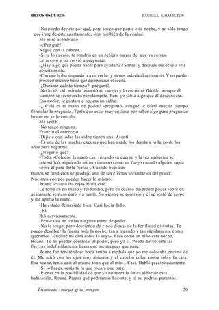 BESOS OSCUROS                                                LAURELL K HAMILTON


     -No puedo decirte por qué, pero tengo que partir esta noche, y no sólo tengo
  que irme de este apartamento, sino también de la ciudad.
     Me miró asombrado.
      -¿Por qué?
     Negué con la cabeza.
     -Si te lo cuento, te pondría en un peligro mayor del que ya corres.
     Lo aceptó y no volvió a preguntar.
     -¿Hay algo que pueda hacer para ayudarte? Sonreí y después me eché a reír
     abiertamente.
     -Con este brillo no puedo ir a mi coche, y menos todavía al aeropuerto. Y no puedo
     producir encanto hasta que desaparezca el aceite.
     -¿Durante cuánto tiempo? -preguntó.
     -No lo sé. -Mi mirada recorrió su cuerpo y lo encontré flácido, aunque él
     siempre se recuperaba rápidamente. Pero yo sabía algo que él desconocía.
     Esa noche, le gustara o no, era un sidhe.
     -¿ Cuál es tu mano de poder? -preguntó, aunque le costó mucho tiempo
formular la pregunta. Tenía que estar muy ansioso por saber algo para preguntar
lo que no se le contaba.
     Me senté.
     -No tengo ninguna.
     Frunció el entrecejo.
     -Dijiste que todas las sidhe tienen una. Asentí.
     -Es una de las muchas excusas que han usado los demás a lo largo de los
años para negarme.
     -¿Negarte qué?
     -Todo. -Coloqué la mano casi rozando su cuerpo y la luz ambarina se
     intensificó, siguiendo mi movimiento como un fuego cuando alguien sopla
     sobre él para darle fuerza-. Cuando nuestras
manos se fundieron se produjo uno de los efectos secundarios del poder.
Nuestros cuerpos pueden hacer lo mismo.
     Roane levantó las cejas al oír esto.
     Le tomé en mi mano y respondió, pero en cuanto desprendí poder sobre él,
al instante se puso duro y a punto. Su vientre se contrajo y él se sentó de golpe
y me apartó la mano.
     -Ha estado demasiado bien. Casi hacía daño.
      -Sí.
     Rió nerviosamente.
     -Pensé que no tenías ninguna mano de poder.
     -No la tengo, pero desciendo de cinco diosas de la fertilidad distintas. Te
puedo devolver la fuerza toda la noche, tan a menudo y tan rápidamente como
queramos. -Incliné mi cara sobre la suya-. Eres como un niño esta noche,
Roane. Tú no puedes controlar el poder, pero yo sí. Puedo devolverte las
fuerzas indefinidamente hasta que me ruegues que pare.
     Roane fue tendiéndose boca arriba a medida que yo me colocaba encima de
él. Me miró con los ojos muy abiertos y el cabello color caoba sobre la cara.
Esa noche, tenía casi el mismo tono que el mío... Casi. Habló precipitadamente.
     -Si lo haces, serás tú la que rogará que pare.
     -Piensa en la posibilidad de que yo no fuera la única sidhe de esta
habitación, Roane. Piensa qué podríamos hacerte, y tú no podrías pararnos.

   Escaneado : marga_grita_morgan                                                   56
 