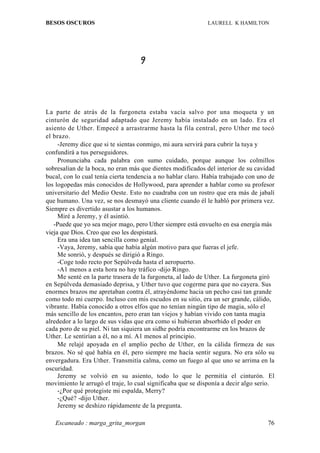 BESOS OSCUROS                                                LAURELL K HAMILTON




                                    9



La parte de atrás de la furgoneta estaba vacía salvo por una moqueta y un
cinturón de seguridad adaptado que Jeremy había instalado en un lado. Era el
asiento de Uther. Empecé a arrastrarme hasta la fila central, pero Uther me tocó
el brazo.
     -Jeremy dice que si te sientas conmigo, mi aura servirá para cubrir la tuya y
confundirá a tus perseguidores.
     Pronunciaba cada palabra con sumo cuidado, porque aunque los colmillos
sobresalían de la boca, no eran más que dientes modificados del interior de su cavidad
bucal, con lo cual tenía cierta tendencia a no hablar claro. Había trabajado con uno de
los logopedas más conocidos de Hollywood, para aprender a hablar como su profesor
universitario del Medio Oeste. Esto no cuadraba con un rostro que era más de jabalí
que humano. Una vez, se nos desmayó una cliente cuando él le habló por primera vez.
Siempre es divertido asustar a los humanos.
     Miré a Jeremy, y él asintió.
   -Puede que yo sea mejor mago, pero Uther siempre está envuelto en esa energía más
vieja que Dios. Creo que eso les despistará.
     Era una idea tan sencilla como genial.
     -Vaya, Jeremy, sabía que había algún motivo para que fueras el jefe.
     Me sonrió, y después se dirigió a Ringo.
     -Coge todo recto por Sepúlveda hasta el aeropuerto.
     -A1 menos a esta hora no hay tráfico -dijo Ringo.
     Me senté en la parte trasera de la furgoneta, al lado de Uther. La furgoneta giró
en Sepúlveda demasiado deprisa, y Uther tuvo que cogerme para que no cayera. Sus
enormes brazos me apretaban contra él, atrayéndome hacia un pecho casi tan grande
como todo mi cuerpo. Incluso con mis escudos en su sitio, era un ser grande, cálido,
vibrante. Había conocido a otros elfos que no tenían ningún tipo de magia, sólo el
más sencillo de los encantos, pero eran tan viejos y habían vivido con tanta magia
alrededor a lo largo de sus vidas que era como si hubieran absorbido el poder en
cada poro de su piel. Ni tan siquiera un sidhe podría encontrarme en los brazos de
Uther. Le sentirían a él, no a mí. A1 menos al principio.
     Me relajé apoyada en el amplio pecho de Uther, en la cálida firmeza de sus
brazos. No sé qué había en él, pero siempre me hacía sentir segura. No era sólo su
envergadura. Era Uther. Transmitía calma, como un fuego al que uno se arrima en la
oscuridad.
     Jeremy se volvió en su asiento, todo lo que le permitía el cinturón. El
movimiento le arrugó el traje, lo cual significaba que se disponía a decir algo serio.
     -¿Por qué protegiste mi espalda, Merry?
     -¿Qué? -dijo Uther.
     Jeremy se deshizo rápidamente de la pregunta.

   Escaneado : marga_grita_morgan                                                   76
 