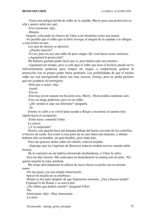 BESOS OSCUROS                                               LAURELL K HAMILTON


     -Tenía una antigua herida de sidhe en la espalda. Merry puso una protección en
ella y quiero saber por qué.
     -Eres insistente -dije.
     -Dímelo.
   Suspiré, colocando los brazos de Uther a mi alrededor como una manta.
   -Es posible que el sidhe que te hirió invoque al dragón de tu espalda o te obligue
a convertirte en uno.
     Los ojos de Jeremy se abrieron.
      -¿Puedes hacerlo?
     -Yo no, pero no soy una sidhe de pura sangre. He visto hacer cosas similares.
     -¿Aguantará la protección?
     Me hubiera gustado poder decir que sí, pero habría sido una mentira.
     -Aguantará un tiempo, pero si está aquí el sidhe que hizo el hechizo puede ser lo
suficientemente poderoso para romper mi magia, o simplemente golpear la
protección con su propio poder hasta quebrarla. Las posibilidades de que el mismo
sidhe me esté persiguiendo ahora son muy escasas, Jeremy, pero no podía permitir
que me ayudaras sin protegerte.
     -Sólo por si acaso -dijo.
      Asentí.
     -Eso es.
     -Era muy joven cuando me hicieron esto, Merry. Ahora podría cuidarme solo.
     -Eres un mago poderoso, pero no un sidhe.
      -¿De verdad es algo tan diferente? -preguntó.
      -Sí.
     Jeremy se calló y se volvió para ayudar a Ringo a encontrar el camino más
rápido hacia el aeropuerto.
     -Estás tensa -comentó Uther.
     Le sonreí.
     -¿Y te sorprende?
     Sonrió, con aquella boca tan humana debajo del hueso curvado de los colmillos,
el hocico de cerdo. Era como si una parte de su cara fuera una máscara, y debajo
hubiera sólo un hombre, un gran hombre, pero nada más.
     Puso sus gruesos dedos sobre mi cabello, todavía mojado.
      -Supongo que las Lágrimas de Branwyn todavía estaban activas cuando subió
Jeremy.
     De lo contrario no me habría entretenido duchándome, y Uther lo sabía.
   -Eso me dijo Jeremy -Me senté para no humedecerle la camisa con mi pelo-. No
quería mojarte la ropa, perdona.
     Me atrajo delicadamente la cabeza de nuevo hacia su pecho con su enorme
mano.
   -No me quejo, era una simple observación.
   Apoyé mi mejilla en su antebrazo.
   -Roane se fue justo después de que llegásemos nosotros. ¿Fue a buscar ayuda?
   Expliqué lo de Roane y su nueva piel.
   -¿No sabías que podías curarle? -preguntó Uther.
   -No.
   -Interesante -dijo-. Muy interesante.
    Lo miré.

   Escaneado : marga_grita_morgan                                                  77
 
