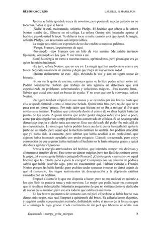 BESOS OSCUROS                                                  LAURELL K HAMILTON


        Jeremy se había quedado cerca de nosotros, pero poniendo mucho cuidado en no
tocarnos. Sabía lo que se hacía.
        -Nadie la está maltratando, señorita Phelps. El hechizo que afecta a la señora
Norton trataba de... filtrarse en mi colega. La señora Gentry sólo intentaba apartar el
hechizo cuando usted la tocó. No debería tocar a nadie cuando está ejerciendo la magia,
señorita Phelps. Los resultados son imprevisibles.
        La mujer nos miró con expresión de no dar crédito a nuestras palabras.
        -Venga, Frances, larguémonos de aquí.
        -No puedo –dijo Frances con un hilo de voz sumisa. Me estaba mirando
fijamente, con miedo en los ojos. Y me temía a mí.
        Sintió la energía en torno a nuestras manos, apretándonos, pero pensó que era yo
quien lo estaba haciendo.
        -Le juro, señora Norton, que no soy yo. La magia que han usado en su contra me
busca. Necesito sacármela de encima y dejar que fluya de nuevo hacia usted.
        -Quiero deshacerme de esto –dijo, elevando la voz y con un ligero toque de
histeria.
        -Si no me la quito de encima, entonces quien se lo hizo podrá actuar sobre mí.
Podrán localizarme. Sabrán que trabajo en una agencia de detectives que está
especializada en problemas sobrenaturales y soluciones mágicas. –Era nuestro lema-.
Sabrán que usted vino aquí en busca de ayuda. Y no creo que eso le convenga, señora
Norton.
        Un ligero temblor empezó en sus manos y se extendió por sus brazos hasta que
ella se quedó tiritando como si estuviese helada. Quizá tenía frío, pero no del que se te
pasa con un jersey grueso. Por más calor que hiciera no se iba a mitigar el frío que
sentía en su interior. Tendrían que calentarle desde el centro de su alma herida hasta las
puntas de los dedos. Alguien tendría que verter poder mágico sobre ella poco a poco,
como par descongelar un cuerpo prehistórico conservado en el hielo. Si se descongelaba
demasiado deprisa el daño sería aun mayor. Este uso delicado del poder iba más allá de
mis capacidades. Lo único que habría podido hacer era darle cierta tranquilidad, quitarle
parte de su miedo, pero aquel que la hechizó también lo sentiría. No podrían descubrir
que yo había sido la causante, pero sabrían que había acudido a un profesional, que
alguien había intentado ayudarla con poder psíquico. Llámalo corazonada, pero estoy
convencida de que a quien había realizado el hechizo no le haría ninguna gracia y quizá
decidiera agilizar el proceso.
        Sentía la energía arrebatadora del hechizo, que intentaba romper mis defensas y
alimentarse también de mí. Era como un cáncer mágico, pero tan fácil de contraer como
la gripe. ¿A cuánta gente habría contagiado Frances? ¿Cuánta gente caminaba con aquel
hechizo que les robaba poco a poco la energía? Cualquiera con un mínimo de poderes
sabría que había ocurrido algo, pero no exactamente qué. Habían evitado a Frances
Norton porque les había herido, pero podrían tardar semanas o meses en darse cuenta de
que el cansancio, los vagos sentimientos de desesperación y la depresión estaban
causados por un hechizo.
        Empecé a contarle lo que me disponía a hacer, pero no me molesté en mirarle a
los ojos Sólo se pondría tensa y más nerviosa. Lo mejor que podía hacer era conseguir
que le resultase indetectable. Intentaría asegurarme de que no sintiera cómo se deslizaba
de nuevo en su interior, pero eso era todo lo que estaba en mi mano.
        En los breves momentos de contacto con mi piel, el hechizo se había hecho más
denso, más negro, más real. Empecé a quitármelo del brazo. Se adhería como alquitrán,
y requirió mucha concentración retirarlo, doblándolo sobre sí mismo de la forma en que
se arremanga la ropa gruesa. Cada centímetro de mi piel que liberaba se sentía más

   Escaneado : marga_grita_morgan                                                       8
 