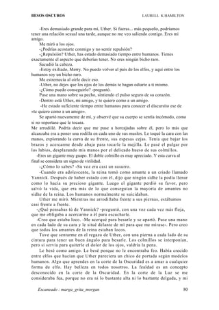 BESOS OSCUROS                                               LAURELL K HAMILTON


     -Eres demasiado grande para mí, Uther. Si fueras... más pequeño, podríamos
tener una relación sexual una tarde, aunque no me veo saliendo contigo. Eres mi
amigo.
     Me miró a los ojos.
     -¿Podrías acostarte conmigo y no sentir repulsión?
     -¿Repulsión? Uther, has estado demasiado tiempo entre humanos. Tienes
exactamente el aspecto que deberías tener. No eres ningún bicho raro.
     Sacudió la cabeza.
     -Estoy exiliado, Merry. No puedo volver al país de los elfos, y aquí entre los
humanos soy un bicho raro.
     Me estremecía al oírle decir eso.
     -Uther, no dejes que los ojos de los demás te hagan odiarte a ti mismo.
     -¿Cómo puedo conseguirlo? -preguntó.
     Puse una mano sobre su pecho, sintiendo el pulso seguro de su corazón.
     -Dentro está Uther, mi amigo, y te quiero como a un amigo.
      -He estado suficiente tiempo entre humanos para conocer el discursito ese de
«te quiero como a un amigo».
     Se apartó nuevamente de mí, y observé que su cuerpo se sentía incómodo, como
si no soportase que le tocara.
Me arrodillé. Podría decir que me puse a horcajadas sobre él, pero lo más que
alcanzaba era a poner una rodilla en cada uno de sus muslos. Le toqué la cara con las
manos, explorando la curva de su frente, sus espesas cejas. Tenía que bajar los
brazos y acercarme desde abajo para tocarle la mejilla. Le pasé el pulgar por
los labios, desplazando mis manos por el delicado hueso de sus colmillos.
   -Eres un gigante muy guapo. El doble colmillo es muy apreciado. Y esta curva al
final se considera un signo de virilidad.
     -¿Cómo lo sabes? -Su voz era casi un susurro.
     -Cuando era adolescente, la reina tomó como amante a un criado llamado
Yannick. Después de haber estado con él, dijo que ningún sidhe la podía llenar
como lo hacía su precioso gigante. Luego el gigante perdió su favor, pero
salvó la vida, que era más de lo que conseguían la mayoría de amantes no
sidhe de la reina. Los humanos normalmente se suicidaban.
     Uther me miró. Mientras me arrodillaba frente a sus piernas, estábamos
casi frente a frente.
   -¿Qué pensabas tú de Yannick? -preguntó, con una voz cada vez más floja,
que me obligaba a acercarme a él para escucharle.
   -Creo que estaba loco. -Me acerqué para besarle y se apartó. Puse una mano
en cada lado de su cara y le situé delante de mí para que me mirase-. Pero creo
que todos los amantes de la reina estaban locos.
     Tuve que sentarme en el regazo de Uther, con una pierna a cada lado de su
cintura para tener un buen ángulo para besarle. Los colmillos se interponían,
pero si servía para quiterle el dolor de los ojos, valdría la pena.
     Le besé como amigo. Le besé porque no le encontraba feo. Había crecido
entre elfos que hacían que Uther pareciera un chico de portada según modelos
humanos. Algo que aprendes en la corte de la Oscuridad es a amar a cualquier
forma de elfo. Hay belleza en todos nosotros. La fealdad es un concepto
desconocido en la corte de la Oscuridad. En la corte de la Luz se me
consideraba fea, porque no era ni lo bastante alta ni lo bastante delgada, y mi

   Escaneado : marga_grita_morgan                                                 80
 