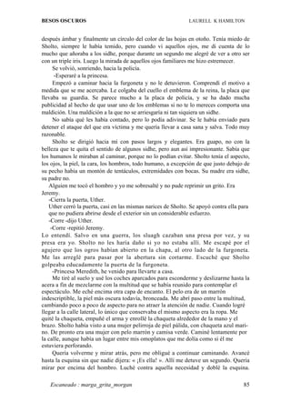 BESOS OSCUROS                                                  LAURELL K HAMILTON


después ámbar y finalmente un círculo del color de las hojas en otoño. Tenía miedo de
Sholto, siempre le había temido, pero cuando vi aquellos ojos, me di cuenta de lo
mucho que añoraba a los sidhe, porque durante un segundo me alegré de ver a otro ser
con un triple iris. Luego la mirada de aquellos ojos familiares me hizo estremecer.
     Se volvió, sonriendo, hacia la policía.
      -Esperaré a la princesa.
     Empezó a caminar hacia la furgoneta y no le detuvieron. Comprendí el motivo a
medida que se me acercaba. Le colgaba del cuello el emblema de la reina, la placa que
llevaba su guardia. Se parece mucho a la placa de policía, y se ha dado mucha
publicidad al hecho de que usar uno de los emblemas si no te lo mereces comporta una
maldición. Una maldición a la que no se arriesgaría ni tan siquiera un sidhe.
     No sabía qué les había contado, pero lo podía adivinar. Se le había enviado para
detener el ataque del que era víctima y me quería llevar a casa sana y salva. Todo muy
razonable.
     Sholto se dirigió hacia mí con pasos largos y elegantes. Era guapo, no con la
belleza que te quita el sentido de algunos sidhe, pero aun así impresionante. Sabía que
los humanos le miraban al caminar, porque no lo podían evitar. Sholto tenía el aspecto,
los ojos, la piel, la cara, los hombros, todo humano, a excepción de que justo debajo de
su pecho había un montón de tentáculos, extremidades con bocas. Su madre era sidhe,
su padre no.
   Alguien me tocó el hombro y yo me sobresalté y no pude reprimir un grito. Era
Jeremy.
   -Cierra la puerta, Uther.
   Uther cerró la puerta, casi en las mismas narices de Sholto. Se apoyó contra ella para
   que no pudiera abrirse desde el exterior sin un considerable esfuerzo.
   -Corre -dijo Uther.
    -Corre -repitió Jeremy.
Lo entendí. Salvo en una guerra, los sluagh cazaban una presa por vez, y su
presa era yo. Sholto no les haría daño si yo no estaba allí. Me escapé por el
agujero que los ogros habían abierto en la chapa, al otro lado de la furgoneta.
Me las arreglé para pasar por la abertura sin cortarme. Escuché que Sholto
golpeaba educadamente la puerta de la furgoneta.
     -Princesa Meredith, he venido para llevarte a casa.
     Me tiré al suelo y usé los coches aparcados para esconderme y deslizarme hasta la
acera a fin de mezclarme con la multitud que se había reunido para contemplar el
espectáculo. Me eché encima otra capa de encanto. El pelo era de un marrón
indescriptible, la piel más oscura todavía, bronceada. Me abrí paso entre la multitud,
cambiando poco a poco de aspecto para no atraer la atención de nadie. Cuando logré
llegar a la calle lateral, lo único que conservaba el mismo aspecto era la ropa. Me
quité la chaqueta, empuñé el arma y enrollé la chaqueta alrededor de la mano y el
brazo. Sholto había visto a una mujer pelirroja de piel pálida, con chaqueta azul mari-
no. De pronto era una mujer con pelo marrón y camisa verde. Caminé lentamente por
la calle, aunque había un lugar entre mis omoplatos que me dolía como si él me
estuviera perforando.
     Quería volverme y mirar atrás, pero me obligué a continuar caminando. Avancé
hasta la esquina sin que nadie dijera: « ¡Es ella! ». Allí me detuve un segundo. Quería
mirar por encima del hombro. Luché contra aquella necesidad y doblé la esquina.

   Escaneado : marga_grita_morgan                                                     85
 