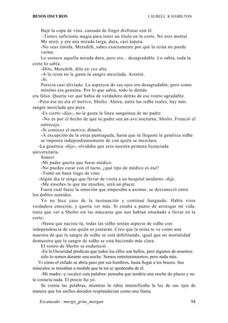 BESOS OSCUROS                                                LAURELL K HAMILTON


     Bajé la copa de vino, cansada de fingir disfrutar con él.
      -Tienes suficiente magia para tener un título en la corte. No eres mortal.
     Me miró, y era una mirada larga, dura, casi áspera.
     -No seas tímida, Meredith, sabes exactamente por qué la reina no puede
     verme.
     Le sostuve aquella mirada dura, pero era... desagradable. Lo sabía, toda la
corte lo sabía.
     -Dilo, Meredith, dilo en voz alta.
     -A la reina no le gusta tu sangre mezclada. Asintió.
     -Sí.
     Parecía casi aliviado. La aspereza de sus ojos era desagradable, pero como
     mínimo era genuina. Por lo que sabía, todo lo demás
era falso. Quería ver qué había de verdadero detrás de ese rostro agradable.
   -Pero ése no era el motivo, Sholto. Ahora, entre las sidhe reales, hay más
sangre mezclada que pura.
     -Es cierto -dijo-, no le gusta la línea sanguínea de mi padre.
      -No es por el hecho de que tu padre sea un ave nocturna, Sholto. Frunció el
     entrecejo.
     -Si conoces el motivo, dímelo.
     -A excepción de la oreja puntiaguda, hasta que tú llegaste la genética sidhe
     se imponía independientemente de con quién se mezclara.
   -La genética -dijo-, olvidaba que eres nuestra primera licenciada
universitaria.
     Sonreí:
     -Mi padre quería que fuese médico.
     -No puedes curar con el tacto, ¿qué tipo de médico es ése?
     -Tomó un buen trago de vino.
   -Algún día te tengo que llevar de visita a un hospital moderno -dije.
     -Me enseñes lo que me enseñes, será un placer.
     Fuera cual fuese la emoción que empezaba a asomar, se desvaneció entre
los dobles sentidos.
     Yo no hice caso de la insinuación y continué hurgando. Había visto
verdadera emoción, y quería ver más. Si estaba a punto de arriesgar mi vida,
tenía que ver a Sholto sin las máscaras que nos habían enseñado a llevar en la
corte.
     -Hasta que naciste tú, todas las sidhe tenían aspecto de sidhe con
independencia de con quién se juntaran. Creo que la reina te ve como una
muestra de que la sangre de sidhe se está debilitando, igual que mi mortalidad
demuestra que la sangre de sidhe se está haciendo más clara.
     El rostro de Sholto se endureció.
     -En la Oscuridad predican que todos los elfos son bellos, pero algunos de nosotros
     sólo lo somos durante una noche. Somos entretenimientos, pero nada más.
   Vi cómo el enfado se abría paso por sus hombros, hasta llegar a los brazos. Sus
músculos se tensaban a medida que la ira se apoderaba de él.
     -Mi madre -y recalcó esta palabra- pensaba que tendría una noche de placer y no
le costaría nada. El precio fui yo.
     Se comía las palabras, mientras la rabia intensificaba la luz de sus ojos de
manera que los anillos dorados resplandecían como una llama.

   Escaneado : marga_grita_morgan                                                   94
 