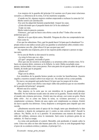 BESOS OSCUROS                                                  LAURELL K HAMILTON


     -Las mujeres de la guardia del príncipe Cel cuentan con él para tener relaciones
sexuales y a diferencia de la reina, Cel las mantiene ocupadas.
     -Cuando me fui, algunas mujeres estaban empezando a rechazar la cama de Cel.
     Sholto sonrió con satisfacción:
     -Ese acto ha adquirido bastante popularidad. Arqueé las cejas.
     -¿Estás diciendo que el pequeño harén de Cel le da calabazas?
      -Cada vez más.
     Sholto todavía parecía contento.
     -Entonces, ¿por qué no haces esta oferta a una de ellas? Todas ellas son más
poderosas que yo.
     -Quizás es lo que dijiste antes, Meredith. Ninguna de ellas me comprendería tan
     bien como tú.
   -Creo que las subestimas. Pero ¿qué les puede hacer Cel para que le abandonen? La
propia reina es una sádica sexual, pero sus guardias se arrastrarían sobre cristales rotos
para acostarse con ella. ¿Qué ofrece Cel que sea peor que esto?
     No esperaba una respuesta, pero ni tan siquiera podía empezar a pensar en algo
tan malo.
     En la cara de Sholto se desvaneció la sonrisa.
      -La reina lo hizo una vez -dijo.
     -¿El qué? -pregunté, torciendo el gesto.
     -Hizo que uno de nosotros se desnudara y se arrastrara sobre cristales rotos. Si lo
hacía sin mostrar dolor, entonces se lo follaría. Le miré. Había escuchado cosas
peores, incluso había visto cosas peores. Pero una parte de mí quería saber de quién se
trataba, de modo que lo pregunté:
     -¿Quién era?
      Negó con la cabeza.
   -Los miembros de la guardia hemos jurado no revelar las humillaciones. Nuestro
orgullo y nuestros cuerpos sobreviven mejor así. -Su mirada volvía a estar perdida.
   De nuevo, me pregunté qué podía hacer Cel peor que los juegos de la reina.
   -¿Por qué no hacer esta oferta a una mujer sidhe más poderosa que no sea miembro
de la guardia del príncipe? -pregunté.
    Mostró una leve sonrisa.
     -Hay mujeres en la corte que no son miembros de la guardia del príncipe,
Meredith. No me hubieran tocado antes de entrar en la guardia. Tienen miedo de traer
al mundo más criaturas perversas. -Emitió una risa salvaje, casi como un grito. Hacía
daño oírlo-. Así es como me llama la reina, su «criatura perversa»: a veces,
simplemente «criatura». Dentro de unos siglos seré simplemente su criatura -Emitió
de nuevo aquella risa dolorosa-. Estoy dispuesto a arriesgarme para impedir que esto
suceda.
     -¿Realmente necesita tanto el apoyo de los sluagh, tanto que abandonaría la idea
de matarme y dejaría de castigarnos por ir contra su más estricto tabú? -Sacudí la
cabeza-. No, Sholto, no lo va a permitir. Si encontramos una manera de romper su
tabú del celibato, entonces otros lo intentarán. Será como la primera grieta de un
embalse. A1 final se rompe.
     -La reina está perdiendo el control, Meredith, está perdiendo el mando sobre la
corte. Estos tres años no han sido buenos para ella. La corte se está disgregando bajo
el peso de su conducta errática y además, el príncipe Cel...

   Escaneado : marga_grita_morgan                                                      97
 