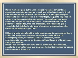De um momento para outro, uma erupção vulcânica arrebenta as camadas que ocultam o magma, e as cinzas  atiradas acima de 10 mil metros da superfície terrestre  modificam toda a paisagem européia ameaçando as comunicações, a movimentação, enquanto se pensa em outras e contínuas erupções que podem vir assinaladas por gases venenosos ou por lava incandescente... Fenômenos de tal monta  podem ser detectados, mas não impedidos, demonstrando que a vacuidade da inteligência não pode ultrapassar a sabedoria das leis cósmicas estabelecidas por Deus. E Gaia a grande mãe planetária estorcega, enquanto na sua superfície a violência irrompe em catadupas, ameaçando a estabilidade da civilização: política, econômica, social e, sobretudo, moral, caracterizando estes como os dias das antigas Sodoma e Gomorra das anotações bíblicas...  Poder-se-ia acreditar que o caos seria a conclusão final inevitável, entretanto, a barca terrestre que singra os horizontes imensos do cosmo não se encontra à matroca.  