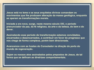 Jesus está no leme e os seus arquitetos divinos comandam os movimentos que lhe produzem alteração da massa geológica, enquanto se operam as transformações morais. Iniciada a era nova, surge, neste mesmo século XXI, o período prenunciador da paz, da fé religiosa, da arte e da beleza, do bem e do dever.  Assinalando esse período de transformação estamos convidados, encarnados e desencarnados, a contribuir em favor do progresso que nos chega de forma complexa, porém bem direcionada.  Avancemos com as hostes do Consolador na direção do porto do mundo de regeneração.  Sejam os nossos atos assinalados pelos prepostos de Jesus, de tal forma que se definam as diretrizes comportamentais.   
