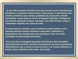 ...E que todos possam identificar-nos pela maneira como enfrentaremos dissabores e angústias, testemunhos e holocaustos, à semelhança dos cristãos primitivos que viveram, guardadas as proporções, período equivalente, instaurando na Terra o Evangelho libertador, desfigurado nos últimos dezessete séculos, enquanto, com Allan Kardec, surgiu o Consolador trazendo-nos Jesus de volta. É compreensível, portanto, que os espíritos comprometidos com o passado delituoso tentem implantar a desordem, estabelecer o desequilíbrio das emoções para que pontifique o mal, na versão mitológica da perturbação demoníaca. Em nome da luz inapagável daqueles momentosos dias da Galiléia, particularmente durante a sinfonia incomparável das bem-aventuranças, demonstremos que a nossa é a força do amor e as nossas reflexões no mundo íntimo trabalham pela nossa  iluminação. 