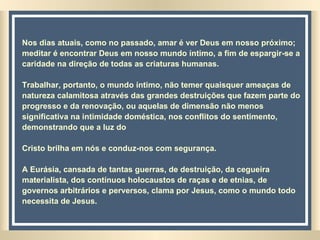 Nos dias atuais, como no passado, amar é ver Deus em nosso próximo; meditar é encontrar Deus em nosso mundo íntimo, a fim de espargir-se a caridade na direção de todas as criaturas humanas.  Trabalhar, portanto, o mundo íntimo, não temer quaisquer ameaças de natureza calamitosa através das grandes destruições que fazem parte do progresso e da renovação, ou aquelas de dimensão não menos significativa na intimidade doméstica, nos conflitos do sentimento, demonstrando que a luz do  Cristo brilha em nós e conduz-nos com segurança. A Eurásia, cansada de tantas guerras, de destruição, da cegueira materialista, dos contínuos holocaustos de raças e de etnias, de governos arbitrários e perversos, clama por Jesus, como o mundo todo necessita de Jesus.   