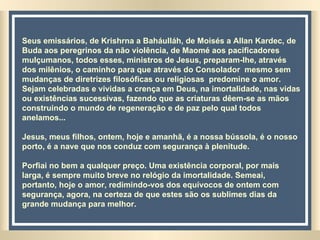 Seus emissários, de Krishrna a Baháulláh, de Moisés a Allan Kardec, de Buda aos peregrinos da não violência, de Maomé aos pacificadores mulçumanos, todos esses, ministros de Jesus, preparam-lhe, através dos milênios, o caminho para que através do Consolador  mesmo sem mudanças de diretrizes filosóficas ou religiosas  predomine o amor. Sejam celebradas e vividas a crença em Deus, na imortalidade, nas vidas ou existências sucessivas, fazendo que as criaturas dêem-se as mãos construindo o mundo de regeneração e de paz pelo qual todos anelamos... Jesus, meus filhos, ontem, hoje e amanhã, é a nossa bússola, é o nosso porto, é a nave que nos conduz com segurança à plenitude.  Porfiai no bem a qualquer preço. Uma existência corporal, por mais larga, é sempre muito breve no relógio da imortalidade. Semeai, portanto, hoje o amor, redimindo-vos dos equívocos de ontem com segurança, agora, na certeza de que estes são os sublimes dias da grande mudança para melhor. 