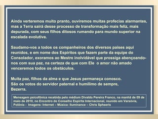 Ainda verteremos muito pranto, ouviremos muitas profecias alarmantes, mas a Terra sairá desse processo de transformação mais feliz, mais depurada, com seus filhos ditosos rumando para mundo superior na escalada evolutiva. Saudamo-vos a todos os companheiros dos diversos países aqui reunidos, e em nome dos Espíritos que fazem parte da equipe do Consolador, exoramos ao Mestre inolvidável que prossiga abençoando-nos com sua paz, na certeza de que com Ele  o amor não amado  venceremos todos os obstáculos. Muita paz, filhos da alma e que Jesus permaneça conosco. São os votos do servidor paternal e humílimo de sempre, Bezerra. Mensagem psicofônica recebida pelo médium Divaldo Pereira Franco, na manhã de 09 de maio de 2010, no Encontro do Conselho Espírita Internacional, reunido em Varsóvia, Polônia -  Imagens: Internet – Música: Iluminance – Chris Spheeris  