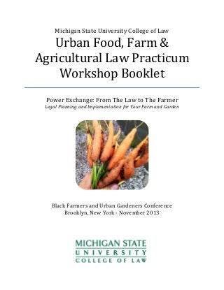 Michigan State University College of Law

Urban Food, Farm &
Agricultural Law Practicum
Workshop Booklet
Power Exchange: From The Law to The Farmer

Legal Planning and Implementation for Your Farm and Garden

Black Farmers and Urban Gardeners Conference
Brooklyn, New York - November 2013

 