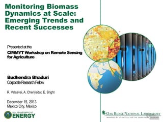 Monitoring Biomass
Dynamics at Scale:
Emerging Trends and
Recent Successes
Presented at the
CIMMYT Workshop on Remote Sensing
for Agriculture

Budhendra Bhaduri
Corporate Research Fellow
R. Vatsavai, A. Cheriyadat, E. Bright

December 15, 2013
Mexico City, Mexico

 