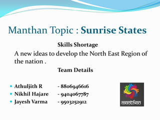 Manthan Topic : Sunrise States
Skills Shortage
A new ideas to develop the North East Region of
the nation .
Team Details
 Athuljith R - 8806946616
 Nikhil Hajare - 9404067787
 Jayesh Varma - 9503252912
 